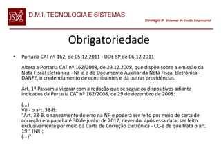 D.M.I. TECNOLOGIA E SISTEMAS
                                                          Strategix Sistemas de Gestão Empresarial




                        Obrigatoriedade
•   Portaria CAT nº 162, de 05.12.2011 - DOE SP de 06.12.2011
    Altera a Portaria CAT nº 162/2008, de 29.12.2008, que dispõe sobre a emissão da
    Nota Fiscal Eletrônica - NF-e e do Documento Auxiliar da Nota Fiscal Eletrônica -
    DANFE, o credenciamento de contribuintes e dá outras providências.
    Art. 1º Passam a vigorar com a redação que se segue os dispositivos adiante
    indicados da Portaria CAT nº 162/2008, de 29 de dezembro de 2008:
    (...)
    VII - o art. 38-B:
    "Art. 38-B. o saneamento de erro na NF-e poderá ser feito por meio de carta de
    correção em papel até 30 de junho de 2012, devendo, após essa data, ser feito
    exclusivamente por meio da Carta de Correção Eletrônica - CC-e de que trata o art.
    19." (NR);
    (...)"
 