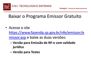 D.M.I. TECNOLOGIA E SISTEMAS
                                  Strategix Sistemas de Gestão Empresarial




 Baixar o Programa Emissor Gratuito

• Acesse o site
  https://www.fazenda.sp.gov.br/nfe/emissor/e
  missor.asp e baixe as duas versões:
  – Versão para Emissão de NF-e com validade
    jurídica
  – Versão para Testes
 
