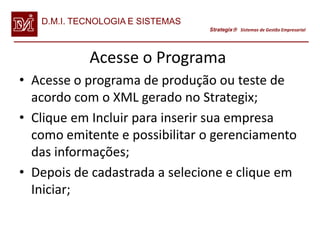 D.M.I. TECNOLOGIA E SISTEMAS
                                  Strategix Sistemas de Gestão Empresarial




            Acesse o Programa
• Acesse o programa de produção ou teste de
  acordo com o XML gerado no Strategix;
• Clique em Incluir para inserir sua empresa
  como emitente e possibilitar o gerenciamento
  das informações;
• Depois de cadastrada a selecione e clique em
  Iniciar;
 