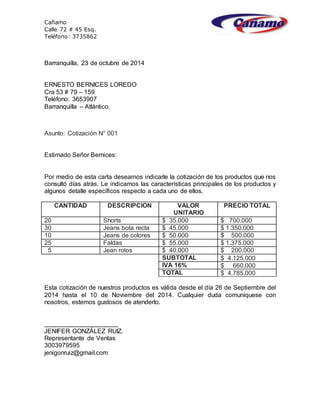 Cañamo
Calle 72 # 45 Esq.
Teléfono: 3735862
Barranquilla, 23 de octubre de 2014
ERNESTO BERNICES LOREDO
Cra 53 # 79 – 159
Teléfono: 3653907
Barranquilla – Atlántico.
Asunto: Cotización N° 001
Estimado Señor Bernices:
Por medio de esta carta deseamos indicarle la cotización de los productos que nos
consultó días atrás. Le indicamos las características principales de los productos y
algunos detalle específicos respecto a cada uno de ellos.
CANTIDAD DESCRIPCION VALOR
UNITARIO
PRECIO TOTAL
20 Shorts $ 35.000 $ 700.000
30 Jeans bota recta $ 45.000 $ 1.350.000
10 Jeans de colores $ 50.000 $ 500.000
25 Faldas $ 55.000 $ 1.375.000
5 Jean rotos $ 40.000 $ 200.000
SUBTOTAL $ 4.125.000
IVA 16% $ 660.000
TOTAL $ 4.785.000
Esta cotización de nuestros productos es válida desde el día 26 de Septiembre del
2014 hasta el 10 de Noviembre del 2014. Cualquier duda comuníquese con
nosotros, estemos gustosos de atenderlo.
_____________________
JENIFER GONZÁLEZ RUIZ.
Representante de Ventas
3003979595
jenigonruiz@gmail.com