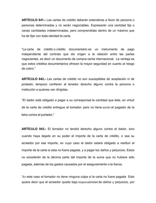 ARTÍCULO 841.- Las cartas de crédito deberán extenderse a favor de persona o 
personas determinadas y no serán negociables. Expresarán una cantidad fija o 
varias cantidades indeterminadas, pero comprendidas dentro de un máximo que 
ha de fijar con toda claridad la carta. 
“La carta de crédito o crédito documentario es un instrumento de pago 
independiente del contrato que dio origen a la relación entre las partes 
negociantes, es decir un documento de compra-venta internacional. La ventaja es 
que estos créditos documentarios ofrecen la mayor seguridad en cuanto al riesgo 
de cobro.” 
ARTÍCULO 842.- Las cartas de crédito no son susceptibles de aceptación ni de 
protesto; tampoco confieren al tenedor derecho alguno contra la persona o 
institución a quienes van dirigidas. 
“El dador está obligado a pagar a su corresponsal la cantidad que éste, en virtud 
de la carta de crédito entregue al tomador; pero no tiene acción el pagador de la 
letra contra el portador.” 
ARTÍCULO 843.- El tomador no tendrá derecho alguno contra el dador, sino 
cuando haya dejado en su poder el importe de la carta de crédito, o sea su 
acreedor por ese importe, en cuyo caso el dador estará obligado a restituir el 
importe de la carta si esta no fuere pagada, y a pagar los daños y perjuicios. Estos 
no excederán de la décima parte del importe de la suma que no hubiere sido 
pagada, además de los gastos causados por el aseguramiento o la fianza. 
“En este caso el tomador no tiene ninguna culpa si la carta no fuere pagada Esto 
quiere decir que el acreedor queda bajo responsabilidad de daños y perjuicios, por 
 