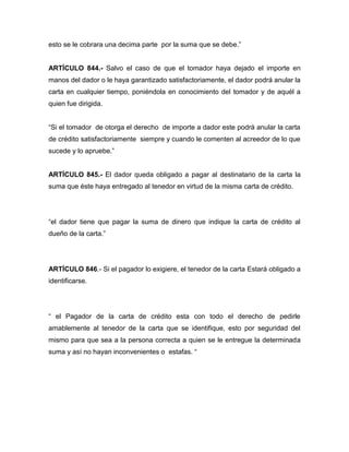 esto se le cobrara una decima parte por la suma que se debe.” 
ARTÍCULO 844.- Salvo el caso de que el tomador haya dejado el importe en 
manos del dador o le haya garantizado satisfactoriamente, el dador podrá anular la 
carta en cualquier tiempo, poniéndola en conocimiento del tomador y de aquél a 
quien fue dirigida. 
“Si el tomador de otorga el derecho de importe a dador este podrá anular la carta 
de crédito satisfactoriamente siempre y cuando le comenten al acreedor de lo que 
sucede y lo apruebe.” 
ARTÍCULO 845.- El dador queda obligado a pagar al destinatario de la carta la 
suma que éste haya entregado al tenedor en virtud de la misma carta de crédito. 
“el dador tiene que pagar la suma de dinero que indique la carta de crédito al 
dueño de la carta.” 
ARTÍCULO 846.- Si el pagador lo exigiere, el tenedor de la carta Estará obligado a 
identificarse. 
“ el Pagador de la carta de crédito esta con todo el derecho de pedirle 
amablemente al tenedor de la carta que se identifique, esto por seguridad del 
mismo para que sea a la persona correcta a quien se le entregue la determinada 
suma y así no hayan inconvenientes o estafas. “ 
 