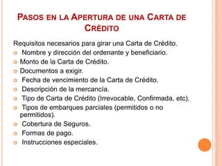 PASOS EN LA APERTURA DE UNA CARTA DE 
CRÉDITO 
Requisitos necesarios para girar una Carta de Crédito. 
 Nombre y dirección del ordenante y beneficiario. 
 Monto de la Carta de Crédito. 
 Documentos a exigir. 
 Fecha de vencimiento de la Carta de Crédito. 
 Descripción de la mercancía. 
 Tipo de Carta de Crédito (Irrevocable, Confirmada, etc). 
 Tipos de embarques parciales (permitidos o no 
permitidos). 
 Cobertura de Seguros. 
 Formas de pago. 
 Instrucciones especiales. 
 