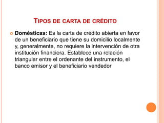 TIPOS DE CARTA DE CRÉDITO 
 Domésticas: Es la carta de crédito abierta en favor 
de un beneficiario que tiene su domicilio localmente 
y, generalmente, no requiere la intervención de otra 
institución financiera. Establece una relación 
triangular entre el ordenante del instrumento, el 
banco emisor y el beneficiario vendedor 
 