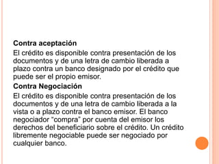Contra aceptación 
El crédito es disponible contra presentación de los 
documentos y de una letra de cambio liberada a 
plazo contra un banco designado por el crédito que 
puede ser el propio emisor. 
Contra Negociación 
El crédito es disponible contra presentación de los 
documentos y de una letra de cambio liberada a la 
vista o a plazo contra el banco emisor. El banco 
negociador “compra” por cuenta del emisor los 
derechos del beneficiario sobre el crédito. Un crédito 
libremente negociable puede ser negociado por 
cualquier banco. 
 