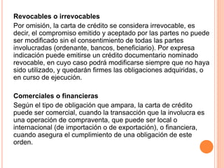 Revocables o irrevocables 
Por omisión, la carta de crédito se considera irrevocable, es 
decir, el compromiso emitido y aceptado por las partes no puede 
ser modificado sin el consentimiento de todas las partes 
involucradas (ordenante, bancos, beneficiario). Por expresa 
indicación puede emitirse un crédito documentario nominado 
revocable, en cuyo caso podrá modificarse siempre que no haya 
sido utilizado, y quedarán firmes las obligaciones adquiridas, o 
en curso de ejecución. 
Comerciales o financieras 
Según el tipo de obligación que ampara, la carta de crédito 
puede ser comercial, cuando la transacción que la involucra es 
una operación de compraventa, que puede ser local o 
internacional (de importación o de exportación), o financiera, 
cuando asegura el cumplimiento de una obligación de este 
orden. 
 