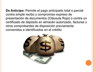 De Anticipo: Permite el pago anticipado total o parcial 
contra simple recibo y compromiso expreso de 
presentación de documentos (Cláusula Roja) o contra un 
certificado de depósito en almacén autorizado, facturas u 
otros comprobantes de disposición previamente 
convenidos e identificados en el crédito 
 