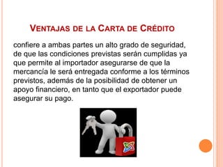 VENTAJAS DE LA CARTA DE CRÉDITO 
confiere a ambas partes un alto grado de seguridad, 
de que las condiciones previstas serán cumplidas ya 
que permite al importador asegurarse de que la 
mercancía le será entregada conforme a los términos 
previstos, además de la posibilidad de obtener un 
apoyo financiero, en tanto que el exportador puede 
asegurar su pago. 
 