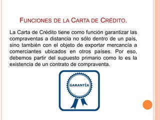 FUNCIONES DE LA CARTA DE CRÉDITO. 
La Carta de Crédito tiene como función garantizar las 
compraventas a distancia no sólo dentro de un país, 
sino también con el objeto de exportar mercancía a 
comerciantes ubicados en otros países. Por eso, 
debemos partir del supuesto primario como lo es la 
existencia de un contrato de compraventa. 
 