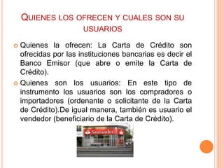 QUIENES LOS OFRECEN Y CUALES SON SU 
USUARIOS 
 Quienes la ofrecen: La Carta de Crédito son 
ofrecidas por las instituciones bancarias es decir el 
Banco Emisor (que abre o emite la Carta de 
Crédito). 
 Quienes son los usuarios: En este tipo de 
instrumento los usuarios son los compradores o 
importadores (ordenante o solicitante de la Carta 
de Crédito).De igual manera, también es usuario el 
vendedor (beneficiario de la Carta de Crédito). 
 