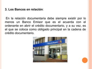 3. Los Bancos en relación: 
En la relación documentaria debe siempre existir por lo 
menos un Banco Emisor que es el acuerda con el 
ordenante en abrir el crédito documentario, y a su vez, es 
el que se coloca como obligado principal en la cadena de 
crédito documentario. 
 
