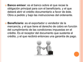  Banco emisor: es el banco sobre el que recae la 
obligación principal para con el beneficiario, y el que 
deberá abrir el crédito documentario a favor de éste. 
Obra a pedido y bajo las instrucciones del ordenante. 
 Beneficiario: es el exportador o vendedor de la 
mercancía, y el que tiene el derecho de cobro en función 
del cumplimiento de las condiciones impuestas en el 
crédito. Es el receptor del documento que sustenta el 
crédito, y el que recibirá entonces una garantía de pago. 
 