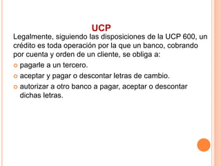 UCP 
Legalmente, siguiendo las disposiciones de la UCP 600, un 
crédito es toda operación por la que un banco, cobrando 
por cuenta y orden de un cliente, se obliga a: 
 pagarle a un tercero. 
 aceptar y pagar o descontar letras de cambio. 
 autorizar a otro banco a pagar, aceptar o descontar 
dichas letras. 
 