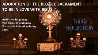Reflection for groups.
Part Three: Invitation to
Eucharistic Adoration during
Lent.
ADORATION OF THE BLESSED SACRAMENT
TO BE IN LOVE WITH JESUS
 