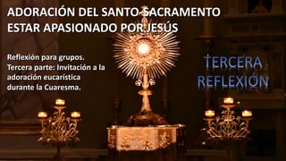 ADORACIÓN DEL SANTO-SACRAMENTO
ESTAR APASIONADO POR JESÚS
Reflexión para grupos.
Tercera parte: Invitación a la
adoración eucarística
durante la Cuaresma.
 