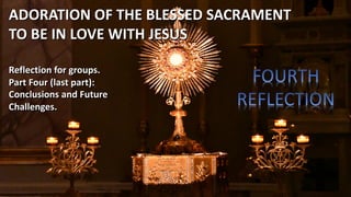 Reflection for groups.
Part Four (last part):
Conclusions and Future
Challenges.
ADORATION OF THE BLESSED SACRAMENT
TO BE IN LOVE WITH JESUS
 