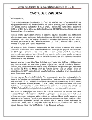 Centro Acadêmico de Relações Internacionais do UniBH
1
CARTA DE DESPEDIDA
Prezados alunos,
Como já informado pela Coordenação do Curso, as eleições para o Centro Acadêmico de
Relações Internacionais do UniBH ocorrerão nos dias 04 e 05 de junho. Muito em breve uma
nova gestão assumirá os trabalhos do CARI UniBH, e se tornará a representação dos alunos
de RI do UniBH. Como último ato da Gestão Dinâmica (2011/2012), apresentamos essa carta
de despedida a todos os alunos.
Além de prestar alguns esclarecimentos e responder algumas acusações, essa carta aberta
relembra as principais realizações da Gestão Dinâmica (2011/2012) nos dois anos a frente do
CARI UniBH. Para quem não sabe, o CARI UniBH é a representação legítima dos alunos de RI
do UniBH e existe desde 2003. A Gestão Dinâmica (2011/2012) assumiu o CARI UniBH no
início de 2011, logo após a vitória nas eleições.
Na ocasião, o Centro Acadêmico encontrava-se em uma situação muito difícil, com diversas
pendências burocráticas, vários problemas financeiros e com poucos projetos em andamento.
Em 2011, logo no primeiro ano de nossa gestão, nós conseguimos quitar todas as dívidas e
resolver todos os problemas burocráticos. Com a casa em ordem, nossa gestão começou a
desenvolver novos projetos e a procurar parcerias institucionais, principalmente com outros
cursos de RI de Belo Horizonte.
Além de organizar o maior ChurRIsco da história e a primeira festa de RI do UniBH integrada
com outra faculdade, nós realizamos grandes projetos como o CARI Social e a Avaliação
Solidária, que juntos arrecadaram mais de 250kg de alimentos não perecíveis para instituições
de caridade no Norte de Minas, além de material escolar para um projeto social em
Moçambique. Em 2011 a Videoteca do curso foi finalmente reativada e foram disponibilizados
novos títulos para o acervo.
Além de organizar Torneios de Paintball e War, a nossa gestão garantiu a participação inédita
do curso de Relações Internacionais na Copa UniBH de Futsal, com uma equipe que chegou a
fase semi final. Em 2011 também foram realizados os já tradicionais eventos do curso como o
Passa ou Repassa e a Sessão Pripoca. O CIERI UniBH (Conselho Institucional de Estudantes
de Relações Internacionais do UniBH) foi finalmente reativado, e o contato entre o UniBH e a
FENERI (Federação Nacional dos Estudantes de Relações Internacionais) foi retomado.
Para além das participações nas reuniões da FENERI, estreitamos as relações com outros
cursos de Relações Internacionais em todo Brasil, principalmente com os cursos da PUC Minas
e Ibmec, com quem realizamos vários projetos em conjunto. Nossa gestão conseguiu uma
parceria com a Cervejaria Zero Grau, que oferecia descontos para os alunos de RI do UniBH.
Também foram organizados projetos em parceria com o CAMED (Centro Acadêmico de
Medicina do UniBH), como a Campanha de Doação de Sangue, Campanha de Doação de
Medula Óssea, o Happy Hour de Medicina e RI e a Cervejada unificada.
 