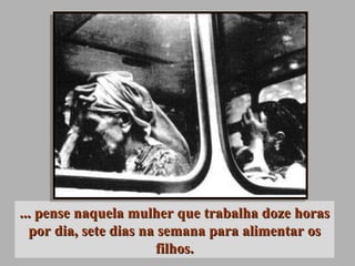 ... pense naquela mulher que trabalha doze horas por dia, sete dias na semana para alimentar os filhos. 