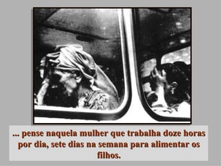 ... pense naquela mulher que trabalha doze horas por dia, sete dias na semana para alimentar os filhos. 