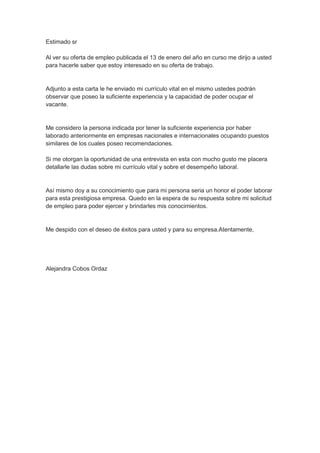 Estimado sr Al ver su oferta de empleo publicada el 13 de enero del año en curso me dirijo a usted para hacerle saber que estoy interesado en su oferta de trabajo. Adjunto a esta carta le he enviado mi currículo vital en el mismo ustedes podrán observar que poseo la suficiente experiencia y la capacidad de poder ocupar el vacante. Me considero la persona indicada por tener la suficiente experiencia por haber laborado anteriormente en empresas nacionales e internacionales ocupando puestos similares de los cuales poseo recomendaciones. Si me otorgan la oportunidad de una entrevista en esta con mucho gusto me placera detallarle las dudas sobre mi currículo vital y sobre el desempeño laboral. Así mismo doy a su conocimiento que para mi persona seria un honor el poder laborar para esta prestigiosa empresa. Quedo en la espera de su respuesta sobre mi solicitud de empleo para poder ejercer y brindarles mis conocimientos. Me despido con el deseo de éxitos para usted y para su empresa.Atentamente, Alejandra Cobos Ordaz