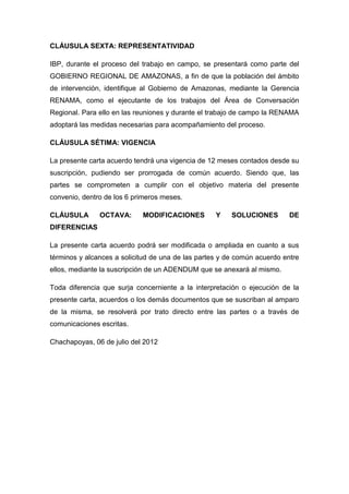CLÁUSULA SEXTA: REPRESENTATIVIDAD

IBP, durante el proceso del trabajo en campo, se presentará como parte del
GOBIERNO REGIONAL DE AMAZONAS, a fin de que la población del ámbito
de intervención, identifique al Gobierno de Amazonas, mediante la Gerencia
RENAMA, como el ejecutante de los trabajos del Área de Conversación
Regional. Para ello en las reuniones y durante el trabajo de campo la RENAMA
adoptará las medidas necesarias para acompañamiento del proceso.

CLÁUSULA SÉTIMA: VIGENCIA

La presente carta acuerdo tendrá una vigencia de 12 meses contados desde su
suscripción, pudiendo ser prorrogada de común acuerdo. Siendo que, las
partes se comprometen a cumplir con el objetivo materia del presente
convenio, dentro de los 6 primeros meses.

CLÁUSULA       OCTAVA:      MODIFICACIONES         Y    SOLUCIONES        DE
DIFERENCIAS

La presente carta acuerdo podrá ser modificada o ampliada en cuanto a sus
términos y alcances a solicitud de una de las partes y de común acuerdo entre
ellos, mediante la suscripción de un ADENDUM que se anexará al mismo.

Toda diferencia que surja concerniente a la interpretación o ejecución de la
presente carta, acuerdos o los demás documentos que se suscriban al amparo
de la misma, se resolverá por trato directo entre las partes o a través de
comunicaciones escritas.

Chachapoyas, 06 de julio del 2012
 
