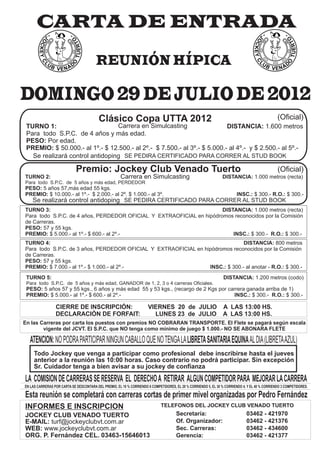 CARTA DE ENTRADA
                                        REUNIÓN HÍPICA

DOMINGO 29 DE JULIO DE 2012
                                          Clásico Copa UTTA 2012                                                                                 (Oficial)
 TURNO 1:                        Carrera en Simulcasting                  DISTANCIA: 1.600 metros
 Para todo S.P.C. de 4 años y más edad.
 PESO: Por edad.
 PREMIO: $ 50.000.- al 1º.- $ 12.500.- al 2º.- $ 7.500.- al 3º.- $ 5.000.- al 4º.- y $ 2.500.- al 5º.-
   Se realizará control antidoping SE PEDIRA CERTIFICADO PARA CORRER AL STUD BOOK

                             Premio: Jockey Club Venado Tuerto                                                                                   (Oficial)
TURNO 2:                                               Carrera en Simulcasting                                   DISTANCIA: 1.000 metros (recta)
Para todo S.P.C. de 5 años y más edad, PERDEDOR
PESO: 5 años 57,más edad 55 kgs.
PREMIO: $ 10.000.- al 1º.- $ 2.000.- al 2º. $ 1.000.- al 3º.                                                              INSC.: $ 300.- R.O.: $ 300.-
    Se realizará control antidoping SE PEDIRA CERTIFICADO PARA CORRER AL STUD BOOK
TURNO 3:                                                              DISTANCIA: 1.000 metros (recta)
Para todo S.P.C. de 4 años, PERDEDOR OFICIAL Y EXTRAOFICIAL en hipódromos reconocidos por la Comisión
de Carreras.
PESO: 57 y 55 kgs.
PREMIO: $ 5.000.- al 1º.- $ 600.- al 2º.-                                 INSC.: $ 300.- R.O.: $ 300.-
TURNO 4:                                                                       DISTANCIA: 800 metros
Para todo S.P.C. de 3 años, PERDEDOR OFICIAL Y EXTRAOFICIAL en hipódromos reconocidos por la Comisión
de Carreras.
PESO: 57 y 55 kgs.
PREMIO: $ 7.000.- al 1º.- $ 1.000.- al 2º.-                      INSC.: $ 300.- al anotar - R.O.: $ 300.-
 TURNO 5:                                                                                                         DISTANCIA: 1.200 metros (codo)
 Para todo S.P.C. de 5 años y más edad, GANADOR de 1, 2, 3 o 4 carreras Oficiales.
 PESO: 5 años 57 y 55 kgs., 6 años y más edad 55 y 53 kgs., (recargo de 2 Kgs por carrera ganada arriba de 1)
 PREMIO: $ 5.000.- al 1º.- $ 600.- al 2º.-                                          INSC.: $ 300.- R.O.: $ 300.-

                 CIERRE DE INSCRIPCIÓN:                               VIERNES 20 de JULIO A LAS 13:00 HS.
                 DECLARACIÓN DE FORFAIT:                                LUNES 23 de JULIO A LAS 13:00 HS.
En las Carreras por carta los puestos con premios NO COBRARAN TRANSPORTE. El Flete se pagará según escala
        vigente del JCVT. El S.P.C. que NO tenga como mínimo de juego $ 1.000.- NO SE ABONARA FLETE

   ATENCION: NO PODRA PARTICIPAR NINGUN CABALLO QUE NO TENGA LA LIBRETA SANITARIA EQUINA AL DIA (LIBRETA AZUL)
     Todo Jockey que venga a participar como profesional debe inscribirse hasta el jueves
     anterior a la reunión las 10:00 horas. Caso contrario no podrá participar. Sin excepción
     Sr. Cuidador tenga a bien avisar a su jockey de confianza

LA COMISION DE CARRERAS SE RESERVA EL DERECHO A RETIRAR ALGUN COMPETIDOR PARA MEJORAR LA CARRERA
EN LAS CARRERAS POR CARTA SE DESCONTARA DEL PREMIO, EL 10 % CORRIENDO 6 COMPETIDORES, EL 20 % CORRIENDO 5, EL 30 % CORRIENDO 4, Y EL 40 % CORRIENDO 3 COMPETIDORES.

Esta reunión se completará con carreras cortas de primer mivel organizadas por Pedro Fernández
INFORMES E INSCRIPCION                                                        TELEFONOS DEL JOCKEY CLUB VENADO TUERTO
JOCKEY CLUB VENADO TUERTO                                                              Secretaría:                             03462 - 421970
E-MAIL: turf@jockeyclubvt.com.ar                                                       Of. Organizador:                        03462 - 421376
WEB: www.jockeyclubvt.com.ar                                                           Sec. Carreras:                          03462 - 434600
ORG. P. Fernández CEL. 03463-15646013                                                  Gerencia:                               03462 - 421377
 