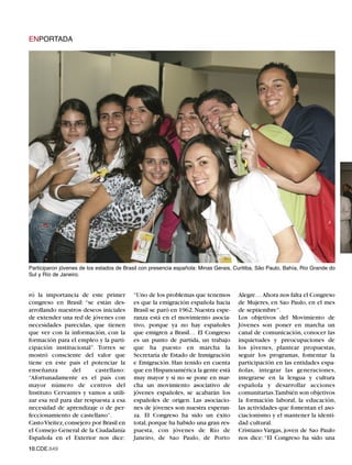 ENPORTADA




Participaron jóvenes de los estados de Brasil con presencia española: Minas Gerais, Curitiba, São Paulo, Bahía, Río Grande do
Sul y Río de Janeiro.


ró la importancia de este primer          “Uno de los problemas que tenemos          Alegre… Ahora nos falta el Congreso
congreso en Brasil: “se están des-        es que la emigración española hacia        de Mujeres, en Sao Paulo, en el mes
arrollando nuestros deseos iniciales      Brasil se paró en 1962. Nuestra espe-      de septiembre”.
de extender una red de jóvenes con        ranza está en el movimiento asocia-        Los objetivos del Movimiento de
necesidades parecidas, que tienen         tivo, porque ya no hay españoles           Jóvenes son poner en marcha un
que ver con la información, con la        que emigren a Brasil… El Congreso          canal de comunicación, conocer las
formación para el empleo y la parti-      es un punto de partida, un trabajo         inquietudes y preocupaciones de
cipación institucional”. Torres se        que ha puesto en marcha la                 los jóvenes, plantear propuestas,
mostró consciente del valor que           Secretaría de Estado de Inmigración        seguir los programas, fomentar la
tiene en este país el potenciar la        e Emigración. Han tenido en cuenta         participación en las entidades espa-
enseñanza        del      castellano:     que en Hispanoamérica la gente está        ñolas, integrar las generaciones,
“Afortunadamente es el país con           muy mayor y si no se pone en mar-          integrarse en la lengua y cultura
mayor número de centros del               cha un movimiento asociativo de            española y desarrollar acciones
Instituto Cervantes y vamos a utili-      jóvenes españoles, se acabarán los         comunitarias.También son objetivos
zar esa red para dar respuesta a esa      españoles de origen. Las asociacio-        la formación laboral, la educación,
necesidad de aprendizaje o de per-        nes de jóvenes son nuestra esperan-        las actividades que fomentan el aso-
feccionamiento de castellano”.            za. El Congreso ha sido un éxito           ciacionismo y el mantener la identi-
Casto Vieitez, consejero por Brasil en    total, porque ha habido una gran res-      dad cultural.
el Consejo General de la Ciudadanía       puesta, con jóvenes de Río de              Cristiano Vargas, joven de Sao Paulo
Española en el Exterior nos dice:         Janeiro, de Sao Paulo, de Porto            nos dice: “El Congreso ha sido una
10.CDE.649
 