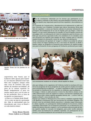 ENPORTADA

                                         CONCLUSIONES


                                         E
                                                n las conclusiones elaboradas por los jóvenes que participaron en el
                                                Congreso celebrado en Río destaca una particularidad: el fomento del idio-
                                                ma español,muy importante para los jóvenes españoles y descendientes en
                                         Brasil.
                                         En el apartado de Comunicación y diseminación de la Información se pidió: rea-
                                         lizar convenios con el Instituto Cervantes para ofrecer descuentos, becas para
                                         hijos de españoles o cursos por Internet, además de presentar información en
                                         portugués; descentralización de la Casa de España, para que llegue a todos los
                                         lugares y no que toda la información la centralice la Casa de España; creación de
                                         una página web, con información de todos los ministerios para los jóvenes, con
                                         links; que una persona capacitada reciba a los ciudadanos en el consulado; crear
Vista cenital de la sala del Congreso.
                                         una asociación por regiones para trabajar de forma conjunta para el colectivo
                                         español; fortalecer la asociación a través de una oficina de información
                                         En las conclusiones del apartado de “Lengua” se reflejó la necesidad de subven-
                                         cionar cursos de lengua española, de uno a seis meses de duración, en Brasil o
                                         España; realizar un programa de formación para profesores de español; progra-
                                         mas para la formación técnica; programas de formación profesional para emple-




Agustín Torres con los jóvenes en un
receso.




experiencia muy buena, que el
Gobierno debe apoyar, para repetir-
                                         Las conclusiones incidieron en el hecho cultural español en Brasil.
lo. Los mayores deberían tener tam-
bién otro Congreso, aunque están
muy cerca de nosotros, muy pen-          ados que trabajan en los organismos del Gobierno; incluir la enseñanza del espa-
dientes de nuestras necesidades. ¿El     ñol en los programas de becas;programas de ayudas,para los estudios necesarios
peso de la cultura española en           para la homologación de diplomas… en salud y seguridad se indicó la necesidad
Brasil? Antiguamente el peso era         de permitir la contribución de los españoles no residentes, para la jubilación.
mucho mayor, pero con los años se        En Lengua y Cultura se pidió promover eventos los días festivos, incluso en las
                                         calles; subvencionar cursos de español en centros y asociaciones españoles; pro-
ha ido perdiendo. Pero es hora de
                                         mover cursos sobre cultura española (geografía, historia, arte…); crear el“Año de
recuperar esa importancia”.              España en Brasil” y crear circuitos de cine.
–¿Cómo se ve España desde Brasil?        El grupo que trabajó en“Participación en los centros y entidades españolas”llegó
–Se ve como un país de oportunida-       a las siguientes conclusiones: hay que incrementar las actividades dirigidas a los
des. Falta la oportunidad para los       jóvenes, como las actividades lúdicas, deportivas y culturales; seguir fomentando
descedientes que viven en Brasil o       la cultura española, con participación institucionalizada de los jóvenes; realizar
en toda América latina”.                 actividades relacionadas con la formación profesional, con la información en la
                                         ámbito del sistema educativo español y con la enseñanza subvencionada del idio-
                                         ma español; ampliar el concepto de inmigrante, para poder recibir asistencia
                                         médica; crear una federación de entidades españolas, con participación de los
            Texto: Bruno Moretti.        jóvenes; y la institucionalización del movimiento de los jóvenes.
       Fotos: Galicia en el Mundo
                                                                                                                11.CDE.649
 