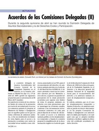 ACTUALIDAD


Acuerdos de las Comisiones Delegadas (II)
Durante la segunda quincena de abril se han reunido la Comisión Delegada de
Asuntos Sociolaborales y la de Derechos Civiles y Participación.




La secretaria de estado, Consuelo Rumí, se interesó por los trabajos de Comisión de Asuntos Sociolaborales.




L
          a comisión delegada de            rencia,aumentados en un 50%,para el        to de la Resolución Conjunta de 26 de
          Asuntos Sociolaborales del        reconocimiento del derecho a la asis-      febrero de 2008 de la dirección gene-
          Consejo General de la             tencia sanitaria prevista en el artículo   ral de la Ciudadanía Española en el
          Ciudadanía Española en el         21 del Real Decreto 8/2008, de 11 de       Exterior y la dirección general del
          Exterior, en la reunión cele-     enero -prestada a través de los conve-     Instituto Nacional de la Seguridad
brada en Madrid los días 14 y 15 de         nios suscritos por ese Ministerio a        Social para el reconocimiento del
abril de 2009, aprobó las siguientes        esos efectos-,a quienes no pueden ser      derecho a la asistencia sanitaria en
propuestas para su presentación al III      perceptores de la citada prestación        casos de desplazamiento temporal a
Pleno del V mandato.                        económica por superar esos límites         España.
En materia de revisión de los criterios     de renta. Se propone, asimismo, en         Se solicita, asimismo, que en el caso
de límites de rentas de la prestación       relación con estas prestaciones, que       de desplazamientos temporales a
por razón de necesidad para el acceso       se mantengan las revisiones anuales,       España el derecho a la asistencia sani-
a la asistencia sanitaria se propone al     conforme a las circunstancias socioe-      taria se pueda reconocer directamen-
Ministerio de Trabajo e Inmigración         conómicas existentes en cada país          te en las propias Consejerías de
que en aquellos países en los que no        para la fijación de su base de cálculo.    Trabajo e Inmigración con anteriori-
exista cobertura de asistencia sanita-      En cuanto al acceso a la asistencia        dad a la salida para España, y en cual-
ria, o ésta sea insuficiente, los límites   sanitaria pública en los desplazamien-     quier caso que se adopten medidas
de renta fijados para el acceso a la        tos temporales a España la comisión        tendentes a facilitar y agilizar la obten-
prestación económica por razón de           propone la simplificación de la docu-      ción del certificado acreditativo de
necesidad sirvan también como refe-         mentación exigida en el artículo quin-     dicho derecho.
14.CDE.649
 