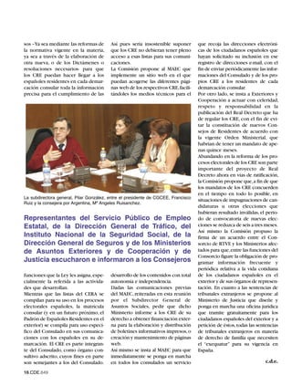 sos –Ya sea mediante las reformas de     Así pues sería insostenible suponer       que recoja las direcciones electróni-
la normativa vigente en la materia,      que los CRE no debieran tener pleno       cas de los ciudadanos españoles que
ya sea a través de la elaboración de     acceso a esas listas para sus comuni-     hayan solicitado su inclusión en ese
otra nueva, o de los Dictámenes o        caciones.                                 registro de direcciones e-mail, con el
resoluciones necesarios- para que        La Comisión propone al MAEC que           fin de enviar periódicamente las infor-
los CRE puedan hacer llegar a los        implemente un sitio web en el que         maciones del Consulado y de los pro-
españoles residentes en cada demar-      puedan acogerse las diferentes pági-      pios CRE a los residentes de cada
cación consular toda la información      nas web de los respectivos CRE, facili-   demarcación consular.
precisa para el cumplimiento de las      tándoles los medios técnicos para el      Por otro lado, se insta a Exteriores y
                                                                                   Cooperación a actuar con celeridad,
                                                                                   respeto y responsabilidad en la
                                                                                   publicación del Real Decreto que ha
                                                                                   de regular los CRE, con el fin de evi-
                                                                                   tar la constitución de nuevos Con-
                                                                                   sejos de Residentes de acuerdo con
                                                                                   la vigente Orden Ministerial, que
                                                                                   habrían de tener un mandato de ape-
                                                                                   nas quince meses.
                                                                                   Abundando en la reforma de los pro-
                                                                                   cesos electorales de los CRE son parte
                                                                                   importante del proyecto de Real
                                                                                   Decreto ahora en vías de ratificación,
                                                                                   la Comisión propone que,a fin de que
                                                                                   los mandatos de los CRE concuerden
La subdirectora general, Pilar González, entre el presidente de CGCEE, Francisco
                                                                                   en el tiempo en todo lo posible, en
Ruiz y la consejera por Argentina, Mª Angeles Ruisanchez.
                                                                                   situaciones de impugnaciones de can-
                                                                                   didaturas u otras elecciones que
                                                                                   hubieran resultado inválidas, el perio-
Representantes del Servicio Público de Empleo                                      do de convocatoria de nuevas elec-
Estatal, de la Dirección General de Tráfico, del                                   ciones se reduzca de seis a tres meses.
                                                                                   Así mismo la Comisión propuso la
Instituto Nacional de la Seguridad Social, de la                                   firma de un acuerdo entre el Con-
Dirección General de Seguros y de los Ministerios                                  sorcio de RTVE y los Ministerios afec-
de Asuntos Exteriores y de Cooperación y de                                        tados para que,entre las funciones del
                                                                                   Consorcio figure la obligación de pro-
Justicia escucharon e informaron a los Consejeros                                  gramar información frecuente y
                                                                                   periódica relativa a la vida cotidiana
funciones que la Ley les asigna, espe-   desarrollo de los contenidos con total    de los ciudadanos españoles en el
cialmente la referida a las activida-    autonomía e independencia.                exterior y de sus órganos de represen-
des que desarrollan.                     Dadas las comunicaciones previas          tación. En cuanto a las sentencias de
Mientras que las listas del CERA se      del MAEC, reiteradas en esta reunión      tribunales extranjeros se propone al
compilan para su uso en los procesos     por el Subdirector General de             Ministerio de Justicia que diseñe y
electorales españoles, la matrícula      Asuntos Sociales, pedir que dicho         ponga en marcha una oficina jurídica
consular (y en un futuro próximo, el     Ministerio informe a los CRE de su        que tramite gratuitamente para los
Padrón de Españoles Residentes en el     derecho a obtener financiación exter-     ciudadanos españoles del exterior y a
exterior) se compila para uso especí-    na para la elaboración y distribución     petición de éstos, todas las sentencias
fico del Consulado en sus comunica-      de boletines informativos impresos, o     de tribunales extranjeros en materia
ciones con los españoles en su de-       creación y mantenimiento de páginas       de derecho de familia que necesiten
marcación. El CRE es parte integran-     web.                                      el “exequatur” para su vigencia en
te del Consulado, como órgano con-       Así mismo se insta al MAEC para que       España.
sultivo adscrito, cuyos fines en parte   inmediatamente se ponga en marcha
son semejantes a los del Consulado.      en todos los consulados un servicio                                       c.d.e.

16.CDE.649
 