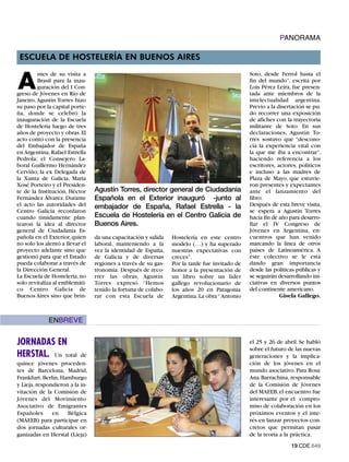 PANORAMA

 ESCUELA DE HOSTELERÍA EN BUENOS AIRES


A
         ntes de su visita a                                                                   Soto, desde Ferrol hasta el
         Brasil para la inau-                                                                  fin del mundo”, escrita por
         guración del I Con-                                                                   Lois Pérez Leira, fue presen-
greso de Jóvenes en Río de                                                                     tada ante miembros de la
Janeiro, Agustín Torres hizo                                                                   intelectualidad argentina.
su paso por la capital porte-                                                                  Previo a la disertación se pu-
ña, donde se celebró la                                                                        do recorrer una exposición
inauguración de la Escuela                                                                     de afiches con la trayectoria
de Hostelería luego de tres                                                                    militante de Soto. En sus
años de proyecto y obras. El                                                                   declaraciones, Agustín To-
acto contó con la presencia                                                                    rres sostuvo que “descono-
del Embajador de España                                                                        cía la experiencia vital con
en Argentina, Rafael Estrella                                                                  la que me iba a encontrar”,
Pedrola; el Consejero La-                                                                      haciendo referencia a los
boral Guillermo Hernández                                                                      escritores, actores, políticos
Cerviño; la ex Delegada de                                                                     e incluso a las madres de
la Xunta de Galicia, María                                                                     Plaza de Mayo, que estuvie-
Xosé Porteiro y el Presiden-                                                                   ron presentes y expectantes
te de la Institución, Héctor     Agustín Torres, director general de Ciudadanía                ante el lanzamiento del
Fernández Álvarez. Durante       Española en el Exterior inauguró -junto al                    libro.
el acto las autoridades del      embajador de España, Rafael Estrella - la                     Después de esta breve visita,
Centro Galicia recordaron                                                                      se espera a Agustín Torres
cuando tímidamente plan-         Escuela de Hostelería en el Centro Galicia de                 hacia fin de año para desarro-
tearon la idea al director       Buenos Aires.                                                 llar el IV Congreso de
general de Ciudadanía Es-                                                                      Jóvenes en Argentina, en-
pañola en el Exterior, quien     da una capacitación y salida   Hostelería en este centro      cuentros que han venido
no solo los alentó a llevar el   laboral, manteniendo a la      modelo (…) y ha superado       marcando la línea de otros
proyecto adelante sino que       vez la identidad de España,    nuestras expectativas con      países de Latinoamérica. A
gestionó para que el Estado      de Galicia y de diversas       creces”.                       éste colectivo se le está
pueda colaborar a través de      regiones a través de su gas-   Por la tarde fue invitado de   dando gran importancia
la Dirección General.            tronomía. Después de reco-     honor a la presentación de     desde las políticas públicas y
La Escuela de Hostelería, no     rrer las obras, Agustín        un libro sobre un líder        se seguirán desarrollando ini-
solo revitaliza al emblemáti-    Torres expresó “Hemos          gallego revolucionario de      ciativas en diversos puntos
co Centro Galicia de             tenido la fortuna de colabo-   los años 20 en Patagonia       del continente americano.
Buenos Aires sino que brin-      rar con esta Escuela de        Argentina. La obra “ Antonio                Gisela Gallego.



             ENBREVE


JORNADAS EN                                                                                    el 25 y 26 de abril. Se habló
                                                                                               sobre el futuro de las nuevas
HERSTAL. Un total          de                                                                  generaciones y la implica-
quince jóvenes proceden-                                                                       ción de los jóvenes en el
tes de Barcelona, Madrid,                                                                      mundo asociativo. Para Rosa
Frankfurt, Berlín, Hamburgo                                                                    Ana Barrachina, responsable
y Lieja, respondieron a la in-                                                                 de la Comisión de Jóvenes
vitación de la Comisión de                                                                     del MAEEB, el encuentro fue
Jóvenes del Movimiento                                                                         interesante por el compro-
Asociativo de Emigrantes                                                                       miso de colaboración en los
Españoles      en    Bélgica                                                                   próximos eventos y el inte-
(MAEEB) para participar en                                                                     rés en lanzar proyectos con-
dos jornadas culturales or-                                                                    cretos que permitan pasar
ganizadas en Herstal (Lieja)                                                                   de la teoría a la práctica.
                                                                                                                19.CDE.649
 