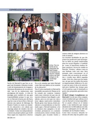 ESPAÑOLESENELMUNDO




                                                                                   existen clubs de antiguos alumnos en
                                                                                   todo el mundo”.
                                                                                   Las enormes facilidades de que dis-
                                                                                   ponen los profesores para desempe-
                                                                                   ñar su labor no pasan inadvertidas

                                                               Arriba. Foto de
                                                                                   para los recién llegados a Cambrid-

                                                               familia de los
                                                                                   ge, como el barcelonés Andreu Es-
                                                               integrantes del
                                                                                   pasa, profesor y lector de catalán en
                                                               Real Colegio
                                                                                   Harvard “Vivimos – afirma- como en
                                                               Complutense de      una burbuja, todo está muy bien
                                                               Harvard. Debajo.    pensado, para concentrarse en el
                                                               Edificio del Real
                                                               Colegio en 26,
                                                                                   estudio, hay un montón de activida-

                                                               Trowbridge
                                                                                   des y resulta muy difícil seguirlas
                                                               Street.
                                                                                   todas,. Sólo doy clases por las maña-
                                                                                   nas, así que por las tardes frecuento
hecho de Harvard lo que hoy es, se-      No es de extrañar que tanto Harvard       su impresionante biblioteca. Es cier-
gún Luis Fernández Cifuentes, leonés     como Yale sean líderes en la cuestión     to que me paso el día en la universi-
y jefe del departamento de Lenguas y     de la educación”.                         dad pero también hay tiempo para
Literaturas Románicas de esa universi-   Tras 21 años enseñando en Harvard,la      el ocio gracias a que el alumnado es
dad: “una de las instituciones más       irresistible ascensión de Obama no le     gente muy preparada, aprenden muy
prestigiosas del mundo, te dota de       ha tomado por sorpresa, “estamos          rápido”.
prestigio pero también de una gran       todos muy contentos de que uno de         El Real Colegio Complutense en
responsabilidad, porque lo que ocu-      nuestros alumnos haya llegado a pre-      Harvard. Si ya de por sí las compara-
rre en Harvard resuena por ahí fuera;    sidente, pero no creo que eso vaya a      ciones resultan más que odiosas, en el
aquí las cosas se hacen bien y Harvard   tener alguna repercusión inmediata.       caso de Harvard se tornan imposibles.
detenta una especie de liderazgo. En     Mucha gente muy famosa, desde pre-        No se puede colocar en el mismo
Estados Unidos no existe un ministe-     sidentes a vicepresidentes, se han for-   plano a una institución que maneja
rio de educación o de cultura que        mado aquí, y Harvard mantiene a los       alrededor de 32.000 millones de dóla-
imponga planes de estudio a las uni-     ex alumnos muy apegados a la uni-         res con cualesquiera de las 200 uni-
versidades. Todas son independientes     versidad, permanecen en constante         versidades de los Estados Unidos .
y tienen sus propios planes,que modi-    comunicación, tienen revistas, hacen      Como bien reconoce Eduardo Le-
fican según sus respectivos criterios.   campañas para recaudar fondos y           desma (36 años, hijo de padres cata-
22.CDE.649
 