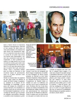 ESPAÑOLESENELMUNDO




                                           Grupo de alumnos
                                           candidatos a
lanes y futuro doctor en Literatura
                                           entrar en esta
Española Contemporánea),“Harvard
                                           prestigiosa univer-
es otro mundo. He dado clases en
                                           sidad. A la dere-
otras universidades y los alumnos de
aquí tienen una preparación supe-          cha, Juan
                                           Marichal, profesor
                                           de literatura
rior, se toman las cosas más en serio

                                           española
y, a pesar de ser gente muy joven,
                                           durante 40 años.
son mucho más responsables y tie-
nen una conciencia social que me
sorprendió. A nivel académico, se
espera y se exige mucho, eso se nota
en todos los niveles, pero sobre todo        Aspecto del hall
                                              principal de la
                                                Universidad
en los postgraduados. Eso, da seguri-
dad. Y, sí, creo que abre puertas.Aun-
que no quiere decir que, necesaria-
mente, vayas a encontrar trabajo,          sores españoles y norteamericanos.         centrado. Al segundo año todo cam-
pero un título de Harvard es una           Gracias a una beca de postgrado del        bia, te adaptas, haces amigos y ya
excelente tarjeta de presentación,         Real Colegio Complutense, la madrile-      estás más cómodo.Te ha dado tiempo
tanto en el plano nacional como            ña Icíar Rodríguez de Rivera puede         a desmitificar Harvard.Y es que antes
internacional”.                            preparar en Harvard su tesis sobre         de ingresar,crees que es gente de otro
Desde su creación, bajo los auspicios      Literatura Española e Hispanoamerica-      planeta, pero luego puedes compro-
de don Juan Carlos de Borbón, la           na. “Después de hacer la carrera en la     bar que tampoco es para tanto.
misión del Real Colegio Compluten-         Complutense de Madrid, había es-           Piensas que te vas a encontrar con
se, instalado en el número 26 de           tudiado un curso en California con         profesores inaccesibles, pero es todo
Trowbridge, en Cambridge, a pocos          una beca, por lo que la transición fue     lo contrario, y dejas de pensar que
pasos del campus, ha consistido en         suave. El primer año fue el más duro,      sólo hay inteligentes en Harvard. Lo
acercar Harvard a los estudiantes es-      porque no estaba acostumbrada a esta       que sí es cierto es la gran diferencia
pañoles a través de un convenio entre      intensidad que obliga a dedicar al estu-   que hay en materia de posibilidades.
la Universidad Complutense y la Uni-       dio prácticamente las veinticuatro         Harvard dispone de grandes medios y
versidad de Harvard, que ha permiti-       horas del día. En Madrid era diferente.    de dinero, mucho dinero”.
do múltiples intercambios culturales       Tenía el campus, pero mi vida la hacía
y científicos entre estudiantes y profe-   en otra parte, no estaba todo tan con-                                    F.Z.L.
                                                                                                                23.CDE.649
 