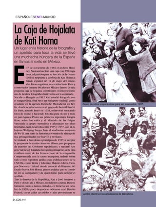 ESPAÑOLESENELMUNDO



 La Caja de Hojalata
 de Kati Horna
 Un lugar en la historia de la fotografía y
 un apellido para toda la vida se llevó
 una muchacha húngara de la España
 en llamas al exilio en México.




E
             l 7 de noviembre de 1983 el Archivo Histó-
             rico Nacional recibió una caja con 270 nega-
             tivos, adquiridos para su Sección de la Guerra
             Civil en respuesta a la oferta de Kati Horna al
             Estado español del 12 de mayo del mismo
             año. Estos negativos, acarreados hasta París y
 conservados durante 60 años en México dentro de una
 pequeña caja de hojalata, constituyen el único testimo-
 nio de la labor fotográfica Kati Horna en la contienda.
 Nacida en Hungría en 1912, Kati estudió fotografía con
 el vanguardista Jósef Pécsi en Budapest y trabajó como
 ayudante en la agencia Deutsche Photodienst en Ber-           Grupo de niños preparándose para ser evacuados. 1937.
 lín, donde se relacionó con el grupo de Bertold Brecht.
 En París, adonde huyó en 1933, sobrevivió retocando
 fotos de modas y haciendo foto fija para el cine y reali-
 zó para Agence Photo sus primeros reportajes fotográ-
 ficos, sobre los cafés y el Mercado de las Pulgas.
 Vinculada al grupo surrealista y afianzadas sus ideas
 libertarias, Kati desarrolló entre 1935 y 1937, con el di-
 bujante Wolfgang Burger, bajo el seudónimo conjunto
 de Wo-Ti, una serie de historietas visuales de sátira polí-
 tica protagonizadas por huevos y verduras.
 Se trasladó a Barcelona a principios de 1937, al aceptar
 la propuesta de confeccionar un álbum para propagan-
 da exterior del Gobierno republicano, y recorrió Ara-
 gón,Valencia y Cataluña recogiendo imágenes de la vida
 cotidiana tanto de los frentes como de la retaguardia.
 Comprometida con la causa anarquista, trabajó sobre
 todo como reportera gráfica para publicaciones de la
 CNT-FAI, como Tierra y Libertad, Mujeres Libres, Tiem-
 pos Nuevos y Umbral, donde conoció al dibujante del
 Estado Mayor José Horna, pintor andaluz que se convir-
 tió en su compañero y de quien tomó para siempre el
 apellido.
 Tras la derrota de la República, Kati y José huyeron a
 París y desde allí a México, su definitiva patria. Desem-
 barcaron, junto a tantos exiliados, en Veracruz en octu-
 bre de 1939 y poco después se radicaron en el Distrito
                                                               Centro infantil en los alrededores de Barcelona.
 Federal, cuyas calles accesibles y aún provincianas se

24.CDE.649
 