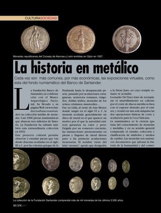 CULTURASOCIEDAD




Monedas republicanas del Consejo de Asturias y León emitidas en Gijón en 1937.




 La historia en metálico
 Cada vez son más comunes, por más económicas, las exposiciones virtuales, como
 esta del fondo numismático del Banco de Santander.




L
                a Fundación Banco de       Península hasta la desaparecida pe-     a la Diosa Juno, en cuyo templo ro-
                Santander, en colabora-    seta, pasando por acuñaciones carta-    mano se acuñaba.
                ción con el Museo          ginesas, sestercios romanos, visigo-    Leonardo Da Vinci trató de reempla-
                Arqueológico Nacio-        dos, doblas árabes, monedas de los      zar el amartillamiento en caliente
                nal, ha llevado a su       reinos cristianos, maravedíes…          por el corte de discos metálicos lisos
                página Web (www.fun-       Fue en Lidia, al oeste de Asia Menor,   con el espesor deseado por el emi-
                dacionbancosantan-         donde surgió en el siglo VI a. C. la    sor, y reunió en una sola máquina las
 der) su colección inédita de mone-        moneda acuñada: generalmente un         dos operaciones básicas de corte y
 das. Casi 1000 piezas numismáticas        disco de metal en el que aparece un     acuñación para la Ceca Vaticana.
 que abarcan tres milenios de histo-       motivo por el que la autoridad emi-     La numismática es la ciencia que
 ria. La Fundación ha editado tam-         sora garantiza su valor y peso.         trata del conocimiento de monedas
 bién esta extraordinaria colección        Exigida por un comercio creciente,      y medallas, y en su sentido general
 en DVD.                                   las transacciones premonetarias en      comprende el estudio, colección y
 Este proyecto cultural permite            piezas y lingotes de metal dieron       clasificación de símbolos y medios
 observar y estudiar piezas que van        paso a las primeras acuñaciones         de cambio. Las monedas son auténti-
 desde dracmas acuñadas en el siglo        monetarias. El nombre viene del         cos documentos que jalonan la his-
 III a.C. por las colonias griegas de la   latín “moneta”, apodo que designaba     toria de la humanidad y del comer-




La colección de la Fundación Santander comprende más de mil monedas de los últimos 2.500 años.

32.CDE.647
 