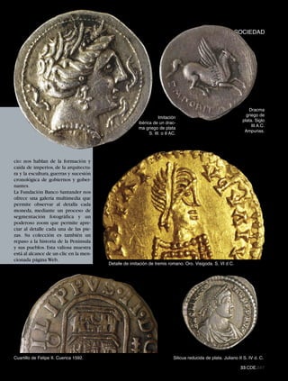 CULTURASOCIEDAD




                                                                                                                    Dracma
                                                                                                                  griego de
                                                                   Imitación
                                                                                                                plata. Siglo
                                                       ibérica de un drac-
                                                                                                                     III A.C.
                                                       ma griego de plata
                                                                                                                 Ampurias.
                                                             S. III. o II AC.




cio: nos hablan de la formación y
caída de imperios, de la arquitectu-
ra y la escultura, guerras y sucesión
cronológica de gobiernos y gober-
nantes.
La Fundación Banco Santander nos
ofrece una galería multimedia que
permite observar al detalla cada
moneda, mediante un proceso de
segmentación fotográfica y un
poderoso zoom que permite apre-
ciar al detalle cada una de las pie-
zas. Su colección es también un
repaso a la historia de la Península
y sus pueblos. Esta valiosa muestra
está al alcance de un clic en la men-
                                        Detalle de imitación de tremis romano. Oro. Visigoda. S. VI d C.
cionada página Web.




Cuartillo de Felipe II. Cuenca 1592.                                       Silicua reducida de plata. Juliano II S. IV d. C.

                                                                                                               33.CDE.647
 