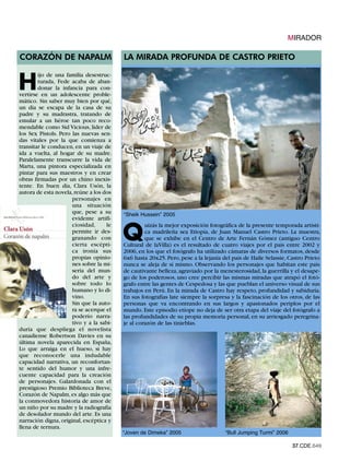 MIRADOR

CORAZÓN DE NAPALM                         LA MIRADA PROFUNDA DE CASTRO PRIETO


H
        ijo de una familia desestruc-
        turada, Fede acaba de aban-
        donar la infancia para con-
vertirse en un adolescente proble-
mático. Sin saber muy bien por qué,
un día se escapa de la casa de su
padre y su madrastra, tratando de
emular a un héroe tan poco reco-
mendable como Sid Vicious, lider de
los Sex Pistols. Pero las nuevas sen-
das vitales por la que comienza a
transitar le conducen, en un viaje de
ida a vuelta, al hogar de su madre.
Paralelamente transcurre la vida de
Marta, una pintora especializada en
pintar para sus maestros y en crear
obras firmadas por un chino inexis-
tente. En buen día, Clara Usón, la
autora de esta novela, reúne a los dos
                      personajes en
                      una situación
                      que, pese a su      “Sheik Hussein” 2005
                      evidente artifi-


                                          Q
                      ciosidad,     le             uizás la mejor exposición fotográfica de la presente temporada artísti-
                      permite ir des-              ca madrileña sea Etiopía, de Juan Manuel Castro Prieto. La muestra,
                      granando con                 que se exhibe en el Centro de Arte Fernán Gómez (antiguo Centro
                      cierta escépti-     Cultural de laVilla) es el resultado de cuatro viajes por el país entre 2002 y
                      ca ironía sus       2006, en los que el fotógrafo ha utilizado cámaras de diversos formatos, desde
                      propias opinio-     6x6 hasta 20x25. Pero, pese a la lejanía del país de Haile Selassie, Castro Prieto
                      nes sobre la mi-    nunca se aleja de sí mismo. Observando los personajes que habitan este país
                      seria del mun-      de cautivante belleza, agraviado por la menesterosidad, la guerrilla y el desape-
                      do del arte y       go de los poderosos, uno cree percibir las mismas miradas que atrapó el fotó-
                      sobre todo lo       grafo entre las gentes de Cespedosa y las que pueblan el universo visual de sus
                      humano y lo di-     trabajos en Perú. En la mirada de Castro hay respeto, profundidad y sabiduría.
                      vino.               En sus fotografías late siempre la sorpresa y la fascinación de los otros, de las
                      Sin que la auto-    personas que va encontrando en sus largos y apasionados periplos por el
                      ra se acerque el    mundo. Este episodio etíope no deja de ser otra etapa del viaje del fotógrafo a
                      poderío narra-      las profundidades de su propia memoria personal, en su arriesgado peregrina-
                      tivo y a la sabi-   je al corazón de las tinieblas.
duría que despliega el novelista
canadiense Robertson Davies en su
última novela aparecida en España,
Lo que arraiga en el hueso, si hay
que reconocerle una indudable
capacidad narrativa, un reconfortan-
te sentido del humor y una infre-
cuente capacidad para la creación
de personajes. Galardonada con el
prestigioso Premio Biblioteca Breve,
Corazón de Napalm, es algo más que
la conmovedora historia de amor de
un niño por su madre y la radiografía
de desolador mundo del arte. Es una
narración digna, original, escéptica y

                                          “Joven de Dimeka” 2005                    “Bull Jumping Turmi” 2006
llena de ternura.


                                                                                                                37.CDE.649
 