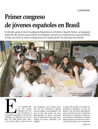 Primer congreso
                                                                                                ENPORTADA




de jóvenes españoles en Brasil
El director general de la Ciudadanía Española en el Exterior, Agustín Torres, se desplazó
hasta Río de Janeiro para presidir el Congreso, remarcó su importancia y que sea Brasil
el país que tome el relevo a Argentina en la organización de este tipo de eventos.




                                                                                    Se crearon grupos de debate para
                                                                                       abarcar todas áreas de interés.




E                n el segundo Ple-
                 no, del quinto
                 mandato del Con-
                 sejo General de la
Ciudadanía Española en el Exterior,
celebrado en Madrid en el mes de
julio del 2008 quedó muy claro:
“Los jóvenes, hijos y nietos de los
                                      que emigraron, son el relevo natu-
                                      ral, los que mantienen vigente
                                      nuestra lengua y nacionalidad y los
                                      que no hay que perder de vista,
                                      prestándoles el apoyo necesario
                                      para su formación y para que man-
                                      tengan los lazos culturales con
                                      España”.
                                                                            A partir del acuerdo, el Consejo de
                                                                            Residentes Españoles de Río de
                                                                            Janeiro y de São Paulo participaron
                                                                            para la creación de las Comisiones
                                                                            de Jóvenes y de Mujeres y se hizo, en
                                                                            sus reuniones itinerantes, un llama-
                                                                            miento para la creación de un movi-
                                                                            miento de jóvenes y un movimiento
                                                                                                       7.CDE.649
 