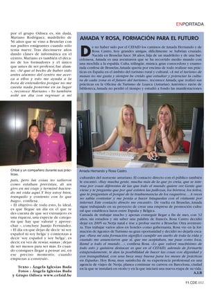 ENPORTADA
por el grupo Odisea es, sin duda,
Mariano Rodríguez, madrileño de          AMADA Y ROSA, FORMACIÓN PARA EL FUTURO
56 años que se vino a Bruselas con
sus padres emigrantes cuando sólo

                                         D
                                                 e no haber sido por el CEFAID los caminos de Amada Hernando y de
tenía nueve. Tras diecinueve años                Rosa Castro, hoy grandes amigas, difícilmente se habrían cruzado.
dando clases de informática en el                Nacida en Bruselas hace 38 años, hija de un madrileño y de una bar-
centro, Mariano es también el deca-      celonesa, Amada es una aventurera que se ha recorrido medio mundo con
no de los formadores y el único          una mochila a la espalda. Culta, trilingüe, música, gran conocedora y enamo-
que antes de ser profesor, fue alum-     rada confesa de Bruselas,Amada quería por encima de todo realizar sus prác-
no. «Sé que el hecho de haber sido       ticas en España en el ámbito del turismo rural y cultural. «A mí el turismo de
antes alumno del centro me acer-         masas no me gusta y siempre he creído que estudiar y potenciar la cultu-
ca a ellos y esto me ayuda a la          ra de cada zona es el futuro del turismo», reconoce Amada, que realizó sus
hora de entenderles porque no me         prácticas en la Oficina de Turismo de Luarca (Asturias). Auténtico ratón de
cuesta nada ponerme en su lugar          biblioteca,Amada no perdió el tiempo y estudió a fondo las manifestaciones
», reconoce Mariano. « Yo también
soñé un día con regresar a mi




Chloé y un compañero durante sus prác-   Amada Hernando y Rosa Castro.
ticas.
                                         culturales del noroeste asturiano. El contacto directo con el público también
país, pero las cosas no salieron         le encantó. «Hay mucha gente, mucha más de la que yo creía, que se inte-
como estaban previstas, di un            resa por cosas diferentes de las que todo el mundo quiere ver. Gente que
giro en mi viaje y terminé hacien-       viene y te pregunta que por qué existen las pallozas, los hórreos, los teitos,
do mi vida aquí.Y hoy estoy bien,        que te preguntan el porqué de la trashumancia de los vaqueiros… A veces
tranquilo y contento con lo que          no sabía contestar y me ponía a hacer búsquedas con el visitante por
hago», confiesa.                         internet. Este contacto directo me encantó». De vuelta en Bruselas, Amada
« El objetivo de todo esto, lo ideal,    sigue trabajando en su proyecto de crear una empresa de promoción cultu-
es que llegue un día en el que te        ral que establezca lazos entre España y Bélgica.
des cuenta de que ser extranjero es      Cansada de trabajar mucho y apenas conseguir llegar a fin de mes, con 32
una riqueza, una especie de catego-      años, sin estudios y sin saber una palabra de francés, Rosa Castro decidió
ría que hay que valorar y aprove-        dejar en 2005 su Nerja natal e irse a probar suerte a Bruselas. Otra aventure-
char », concluye Juanjo Fernández.       ra. Tras trabajar varios años en hoteles como gobernanta, Rosa vio en la for-
« El día en que dejas de decir ‘ni soy   mación de Agentes de Turismo su gran oportunidad y decidió no dejarla esca-
español ni soy belga’ y comienzas a      par. «Para mí esta formación significó cumplir un sueño de toda la vida y
decir ‘soy español y soy belga’, es      cuando me anunciaron que sí, que me aceptaban, me puse como loca,
decir, en vez de restar, sumas ; dejas   llamé a todo el mundo…», confiesa Rosa. «Lo que valoré muchísimo de
de ser menos para ser más. Es cuan-      todo esto y quisiera destacar, es que en el CEFAID, además de formarte
do consigues llegar a pensar así, en     estupendamente, te dan la posibilidad de hacer las cosas con dignidad y
ese preciso momento, cuando              con tranquilidad, con una beca muy buena para los meses de prácticas
empiezas a construir».                   en España». Hoy Rosa, muy satisfecha de su experiencia profesional en una
                                         agencia de viajes de Nerja, planea continuar su carrera en Barcelona, ciudad
    Texto : Ángela Iglesias Bada         en la que se instalará en otoño y en la que iniciará una nueva etapa de su vida.
    Fotos : Ángela Iglesias Bada                                                                                   A.I.B
 y Grupo Odisea www.cefaid.be
                                                                                                              11.CDE.652
 