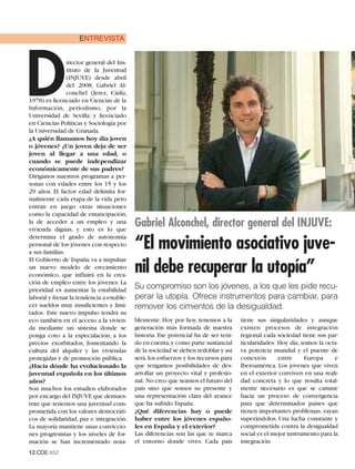 ENTREVISTA




D
                irector general del Ins-
                tituto de la Juventud
                (INJUVE) desde abril
                del 2008, Gabriel Al-
                conchel (Jerez, Cádiz,
1978) es licenciado en Ciencias de la
Información, periodismo, por la
Universidad de Sevilla; y licenciado
en Ciencias Políticas y Sociología por
la Universidad de Granada.
¿A quién llamamos hoy día joven
o jóvenes? ¿Un joven deja de ser
joven al llegar a una edad, o
cuando se puede independizar
económicamente de sus padres?
Dirigimos nuestros programas a per-
sonas con edades entre los 15 y los
29 años. El factor edad delimita for-
malmente cada etapa de la vida pero
entran en juego otras situaciones
como la capacidad de emancipación,
la de acceder a un empleo y una
vivienda dignas, y esto es lo que
                                           Gabriel Alconchel, director general del INJUVE:
                                           “El movimiento asociativo juve-
determina el grado de autonomía
personal de los jóvenes con respecto
a sus familias.
El Gobierno de España va a impulsar
un nuevo modelo de crecimiento
económico, que influirá en la crea-
                                           nil debe recuperar la utopía”
ción de empleo entre los jóvenes. La
prioridad es aumentar la estabilidad
                                           Su compromiso son los jóvenes, a los que les pide recu-
laboral y frenar la tendencia a estable-   perar la utopía. Ofrece instrumentos para cambiar, para
cer sueldos muy insuficientes y limi-      remover los cimientos de la desigualdad.
tados. Este nuevo impulso tendrá su
eco también en el acceso a la vivien-      blemente. Hoy por hoy, tenemos a la       tiene sus singularidades y aunque
da mediante un sistema donde se            generación más formada de nuestra         existen procesos de integración
ponga coto a la especulación, a los        historia. Ese potencial ha de ser teni-   regional cada sociedad tiene sus par-
precios exorbitados, fomentando la         do en cuenta,y como parte sustancial      ticularidades. Hoy día, somos la octa-
cultura del alquiler y las viviendas       de la sociedad se deben redoblar y así    va potencia mundial y el puente de
protegidas y de promoción pública.         será, los esfuerzos y los recursos para   conexión       entre     Europa      e
¿Hacia dónde ha evolucionado la            que tengamos posibilidades de des-        Iberoamérica. Los jóvenes que viven
juventud española en los últimos           arrollar un proyecto vital y profesio-    en el exterior conviven en una reali-
años?                                      nal. No creo que seamos el futuro del     dad concreta y lo que resulta total-
Son muchos los estudios elaborados         país sino que somos su presente y         mente necesario es que se camine
por encargo del INJUVE que demues-         una representación clara del avance       hacia un proceso de convergencia
tran que tenemos una juventud com-         que ha sufrido España.                    para que determinados países que
prometida con los valores democráti-       ¿Qué diferencias hay o puede              tienen importantes problemas, vayan
cos de solidaridad, paz e integración.     haber entre los jóvenes españo-           superándolos. Una lucha constante y
La mayoría mantiene unas conviccio-        les en España y el exterior?              comprometida contra la desigualdad
nes progresistas y los niveles de for-     Las diferencias son las que te marca      social es el mejor instrumento para la
mación se han incrementado nota-           el entorno donde vives. Cada país         integración.
12.CDE.652
 