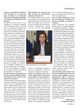 ENTREVISTA

¿Cómo se materializa la colabora- ¿Qué función van a acometer los                    rica se están introduciendo poco a
ción prevista en el Convenio CIJE, Centros de Información                            poco en la agenda de los asuntos pú-
entre el INJUVE y la Dirección Juvenil en el Exterior?                               blicos más importantes.
General de Ciudadanía Española Una función similar a la que desarro-                 ¿Hay muchas diferencias entre
en el Exterior en relación con los llan en España.Son un lugar para con-             los movimientos asociativos de
jóvenes?                                seguir información de primera mano           jóvenes españoles en Europa y
El INJUVE reservará, dentro de sus sobre todo aquello que concierne a                América?
programas y actuaciones ordinarias, los jóvenes: ayudas, formación, becas,           Existen diferencias, pero también
un determinado número de plazas recursos y subvenciones… Muchas                      muchos puntos en común. Hablamos
para su ocupación preferente por veces no se accede a determinadas                   de realidades geográficas, sociales y
estos jóvenes. El gran objetivo es                                                      políticas distintas. Podemos hablar
promover la igualdad de oportuni-                                                       de problemas similares pero el gra-
dades dando a los residentes en el                                                      do de esos problemas es distinto o
exterior el derecho a participar                                                        menos intenso según hablemos de
con el resto de jóvenes españoles                                                       una zona u otra. Por ejemplo,
en los programas dirigidos a ellos.                                                     puede existir un problema de des-
El Instituto de la Juventud no es                                                       empleo juvenil, acceso a la vivien-
sólo un instrumento al servicio de                                                      da u otras cuestiones pero este es
los jóvenes que residen en España                                                       menos intenso en España que en
sino de la totalidad de los jóvenes.                                                    otras zonas de Iberoamérica, por
Fomentamos la celebración de cur-                                                       eso hablo de problemas similares
sos de formación, de uso del espa-                                                      pero “intensidades” diferentes.
ñol, planes específicos de empleo                                                       Los movimientos asociativos de
y prácticas, líneas de subvenciones,                                                    jóvenes españoles en Europa y en
impulsaremos centros en el exte-                                                        América poseen un común deno-
rior, se ha creado una Oficina de                                                       minador; trabajan por mejorar la
Retorno donde se simplifica todo                                                        situación del colectivo al que pres-
el trámite para la inserción laboral                                                    tan servicio y apoyo; y por otro
de los descendientes que decidan                                                        lado, demuestran un compromiso
radicarse en España, y el Estatuto                                                      social con respecto al voluntaria-
de la Ciudadanía Española en el Gabriel Alconchel en un acto público.                   do, solidaridad, medio ambiente,
exterior facilita que, por ejemplo,                                                     democracia y libertades. El movi-
los nietos descendientes de españo- recursos o posibilidades porque se               miento asociativo juvenil tiene un
les de origen puedan recuperar la carece de información y estos cen-                 reto: recuperar la utopía.
nacionalidad de sus mayores.            tros vienen a paliar ese problema.           ¿Hay incentivos para animar a los
¿De qué forma se ha pensado en ¿Cuál es su opinión sobre el re-                      jóvenes españoles que viven en el
los jóvenes descendientes para la ciente impulso de los movimien-                    exterior, de la segunda y tercera
renovación de los centros espa- tos juveniles en Iberoamérica?                       generaciones, hijos y nietos de
ñoles en el exterior?                   Demuestra el vigor de un tejido aso-         emigrantes, a retornar a España?
Si existen trabas a una mayor partici- ciativo que cada vez es más activo. La        La Oficina de Retorno ayuda a los
pación de los jóvenes en estas institu- sociedad civil es vital para el fortaleci-   emigrantes y sus descendientes en el
ciones, hay que ir eliminándolas. Los miento de las democracias y los movi-          proceso de integración en su socie-
jóvenes deben formar parte de los mientos asociativos juveniles en                   dad de origen. De esta manera, un
grupos directivos de los centros espa- Iberoamérica juegan un gran papel             retornado nunca se sentirá un extra-
ñoles en el exterior aportando su reivindicando una mejora en la cali-               ño en España. Existe un Guía del
visión. Debe existir un gran acuerdo dad de vida de los jóvenes. En Iberoa-          Retorno y un amplio conjunto de
intergeneracional: ese es el camino mérica existen importantes deficien-             incentivos impulsados no solo desde
que hay que procurar. Hoy en día, los cias que hay que ir superando,proble-          el Gobierno central sino desde las
jóvenes tienen otras preocupaciones, mas que afectan de lleno a la juventud          Comunidades Autónomas que están a
como la formación o el empleo, y son en el ámbito del desempleo, la educa-           disposición de todos.
a las que los centros deben dedicar ción, la salud o la violencia. Los pro-                                    Pablo Torres
más atención.                           blemas de la juventud en Iberoamé-                            Fotografías: INJUVE
                                                                                                               13.CDE.652
 