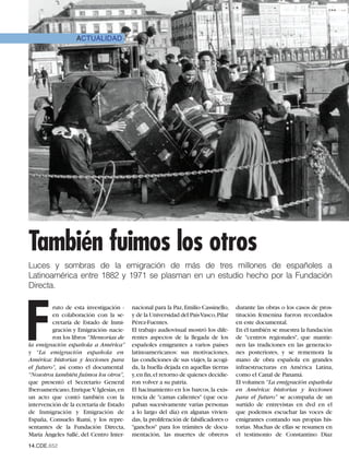 ACTUALIDAD




También fuimos los otros
Luces y sombras de la emigración de más de tres millones de españoles a
Latinoamérica entre 1882 y 1971 se plasman en un estudio hecho por la Fundación
Directa.




F
         ruto de esta investigación -     nacional para la Paz, Emilio Cassinello,    durante las obras o los casos de pros-
         en colaboración con la se-       y de la Universidad del PaísVasco,Pilar     titución femenina fueron recordados
         cretaría de Estado de Inmi-      Pérez-Fuentes.                              en este documental.
         gración y Emigración- nacie-     El trabajo audiovisual mostró los dife-     En él también se muestra la fundación
         ron los libros “Memorias de      rentes aspectos de la llegada de los        de "centros regionales", que mantie-
la emigración española a América”         españoles emigrantes a varios países        nen las tradiciones en las generacio-
y “La emigración española en              latinoamericanos: sus motivaciones,         nes posteriores, y se rememora la
América: historias y lecciones para       las condiciones de sus viajes, la acogi-    mano de obra española en grandes
el futuro”, así como el documental        da, la huella dejada en aquellas tierras    infraestructuras en América Latina,
“Nosotros también fuimos los otros”,      y,en fin,el retorno de quienes decidie-     como el Canal de Panamá.
que presentó el Secretario General        ron volver a su patria.                     El volumen “La emigración española
Iberoamericano, Enrique V. Iglesias, en   El hacinamiento en los barcos, la exis-     en América: historias y lecciones
un acto que contó también con la          tencia de "camas calientes" (que ocu-       para el futuro” se acompaña de un
intervención de la ecretaria de Estado    paban sucesivamente varias personas         surtido de entrevistas en dvd en el
de Inmigración y Emigración de            a lo largo del día) en algunas vivien-      que podemos escuchar las voces de
España, Consuelo Rumí, y los repre-       das, la proliferación de falsificadores o   emigrantes contando sus propias his-
sentantes de la Fundación Directa,        "ganchos" para los trámites de docu-        torias. Muchas de ellas se resumen en
María Ángeles Sallé, del Centro Inter-    mentación, las muertes de obreros           el testimonio de Constantino Diaz
14.CDE.652
 
