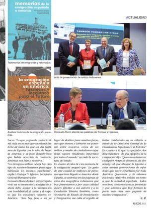 ACTUALIDAD




Testimonios de emigrantes y retornados.




                                            Acto de presentación de ambos volúmenes.




Análisis historico de la emigración espa-   Consuelo Rumí atiende las palabras de Enrique V. Iglesias.
ñola.

Luces: “Lo que yo puedo contarte de         lugar de destino para muchas perso-        haber colaborado en su edición a
mi vida no es más que la misma his-         nas que vienen a labrarse un porve-        través de la Dirección General de la
toria de todos los que un día parti-        nir entre nosotros, cerca de un            Ciudadanía Española en el Exterior.”
mos de España con la idea de hacer          millón y medio de ciudadanos espa-         En cuanto a lo que ha quedado –los
la América, y al paso descubrimos           ñoles siguen residiendo repartidos         descendientes- de esa epopeya de la
que había ocurrido lo contrario:            por todo el mundo” recordó la secre-       emigración dijo: “Queremos desterrar
América nos hizo a nosotros.”               taria de Estado.                           cualquier riesgo de distancia, de des-
"Los tiempos cambian.Ahora hay otro         En cuanto al valor de esta memoria de      arraigo al que aboque la lejanía a
tipo de recursos humanos, pero sigue        la emigración aseguró que: “La gesta       estas nuevas generaciones de espa-
habiendo los mismos problemas",             de este caudal de millones de perso-       ñoles que viven repartidos por toda
explicó Enrique V. Iglesias, Secretario     nas que han llegado a America desde        América. Queremos, y lo estamos
General Iberoamericano                      España, se sintetiza en las páginas de     haciendo, ofrecerles señales en torno
Consuelo Rumí destacó cómo España           estos dos magníficos volúmenes que         a que la sociedad española, todos
vivió en su momento la emigración y         hoy presentamos y por cuya calidad         nosotros, contamos con su presencia
ahora debe acoger a la inmigración          quiero felicitar a sus autores y a la      y que sabemos que hoy forman la
con la solidaridad, el cariño y el respe-   Fundación Directa. También, como           parte más viva, más pujante de
to que los españoles tuvieron en            Secretaria de Estado de Inmigración        nuestra emigración”.
América. “Aún hoy, pese a ser ya            y Emigración, me cabe el orgullo de                                         C. P.
                                                                                                                 15.CDE.652
 