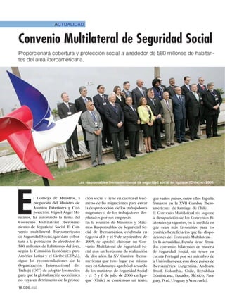 ACTUALIDAD


Convenio Multilateral de Seguridad Social
Proporcionará cobertura y protección social a alrededor de 580 millones de habitan-
tes del área iberoamericana.




                                  Los responsables iberoamericanos de seguridad social en Iquique (Chile) en 2006.




E         l Consejo de Ministros, a
          propuesta del Ministro de
          Asuntos Exteriores y Coo-
          peración, Miguel Ángel Mo-
ratinos, ha autorizado la firma del
Convenio Multilateral Iberoame-
ricano de Seguridad Social. El Con-
                                       ción social y tiene en cuenta el fenó-
                                       meno de las migraciones para evitar
                                       la desprotección de los trabajadores
                                       migrantes o de los trabajadores des-
                                       plazados por sus empresas.
                                       En la reunión de Ministros y Máxi-
                                       mos Responsables de Seguridad So-
                                                                                que varios países, entre ellos España,
                                                                                firmaron en la XVII Cumbre Ibero-
                                                                                americana de Santiago de Chile.
                                                                                El Convenio Multilateral no supone
                                                                                la desaparición de los Convenios Bi-
                                                                                laterales ya vigentes, en la medida en
                                                                                que sean más favorables para los
venio multilateral Iberoamericano      cial de Iberoamérica, celebrada en       posibles beneficiarios que las dispo-
de Seguridad Social, que dará cober-   Segovia el 8 y el 9 de septiembre de     siciones del Convenio Multilateral.
tura a la población de alrededor de    2005, se aprobó elaborar un Con-         En la actualidad, España tiene firma-
580 millones de habitantes del área,   venio Multilateral de Seguridad So-      dos convenios bilaterales en materia
según la Comisión Económica para       cial con un horizonte de realización     de Seguridad Social, sin tener en
América Latina y el Caribe (CEPAL),    de dos años. La XV Cumbre Iberoa-        cuenta Portugal por ser miembro de
sigue las recomendaciones de la        mericana que tuvo lugar ese mismo        la Unión Europea, con doce países de
Organización Internacional del         mes en Salamanca aprobó el acuerdo       Iberoamérica (Argentina, Andorra,
Trabajo (OIT) de adoptar los medios    de los ministros de Seguridad Social     Brasil, Colombia, Chile, República
para que la globalización económica    y el 5 y 6 de julio de 2006 en Iqui-     Dominicana, Ecuador, México, Para-
no vaya en detrimento de la protec-    que (Chile) se consensuó un texto,       guay, Perú, Uruguay y Venezuela).
16.CDE.652
 
