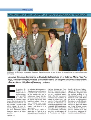 PANORAMA

NOMBRAMIENTOS EN LA SECRETARÍA DE ESTADO DE INMIGRACIÓN Y EMIGRACIÓN




El Ministro de Trabajo e Inmigración, Celestino Corbacho durante el acto de toma de posesión de los nuevos Directores
Generales.

La nueva Directora General de la Ciudadanía Española en el Exterior, María Pilar Pin
Vega, señala como prioridades el mantenimiento de las prestaciones asistenciales
y las acciones dirigidas a jóvenes y mujeres.




E             l ministro de
              Trabajo e In-
              migración, Ce-
              lestino Corba-
              cho, presidió
              la toma de
posesión de Pilar Pin como
nueva directora general de
la Ciudadanía Española en
el Exterior, y la del hasta
ahora titular de esa Di-
                               En palabras del ministro de
                               Trabajo, estos nombramien-
                               tos ratifican la importancia
                               de las migraciones en la
                               política de Estado del Go-
                               bierno socialista. El ministro
                               de Trabajo solicitó una inmi-
                               gración regulada y legal y
                               una política que pene
                               menos a la víctima, el emi-
                               grante, y más al que de él se
                                                                dad de Santiago de Com-
                                                                postela. Funcionaria de ca-
                                                                rrera del cuerpo de profeso-
                                                                res de enseñanza secun-
                                                                daria y ha sido asesora del
                                                                Gabinete de la Secretaría de
                                                                Estado de Educación y For-
                                                                mación Profesional del Mi-
                                                                nisterio de Educación. Ade-
                                                                más, entre otros cargos, fue
                                                                concejala del Ayuntamiento
                                                                                               Rurales de Ámbito Gallego.
                                                                                               Agustín Torres, licenciado
                                                                                               en Derecho, ocupó el cargo
                                                                                               de director general de la
                                                                                               Ciudadanía Española en el
                                                                                               Exterior desde 2005 hasta
                                                                                               su actual nombramiento.
                                                                                               Fue director de la Adminis-
                                                                                               tración de la Tesorería Ge-
                                                                                               neral de la Seguridad Social
                                                                                               de Ceuta, director provin-
rección, Agustín Torres, que   aprovecha.                       de Lugo, directora gerente     cial del INEM en Ceuta y
ha sido nombrado nuevo         Pilar Pin (Lugo, 1956) es        de la Fundación Galicia-Emi-   jefe del gabinete de la Sub-
director general de Inmi-      licenciada en Ciencias de la     gración y vicepresidenta de    secretaría del Ministerio de
gración.                       Educación por la universi-       la Asociación de Mujeres       Administraciones Públicas.
18.CDE.652
 