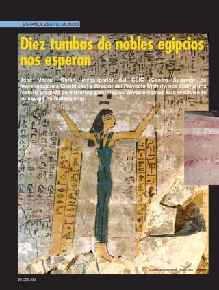ESPAÑOLESENELMUNDO




 Diez tumbas de nobles egipcios
 nos esperan
 José Manuel Galán, investigador del CSIC (Centro Superior de
 Investigaciones Científicas) y director del Proyecto Djehuty, nos cuenta una
 historia plagada de misterios y sortilegios cuyos enigmas está resolviendo
 su equipo multidisciplinar.




                                                     Cámara mortuoria, diosa Nut.

20.CDE.652
 