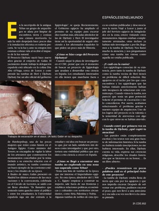 ESPAÑOLESENELMUNDO




E
            n la necrópolis de la antigua      Egiptología”, se queja. Recientemente,      ca no estaban publicadas y desconocía-
            Tebas un grupo de arqueólo-        el Gobierno egipcio ha ampliado el          mos la razón. Viajé a Luxor y, junto al
            gos se afana por limpiar de        permiso de su equipo para excavar           jefe del Servicio egipcio de Antigüeda-
            escombros, tierra y cenizas        diez tumbas más,ubicadas alrededor de       des en la zona, estuve visitando estos
            una cámara mortuoria. La           las de Djehuty y Heri. El investigador      monumentos.Algunas estaban comple-
sala ha sido despejada hace pocos días         tiene así la oportunidad de seguir ofre-    tamente arruinadas, otras incluso ya
y la instalación eléctrica es todavía pre-     ciendo a los aficionados españoles lo       habían sido investigadas y, por fin, llega-
caria. Se va la luz y, ante su estupor, tres   que piden: un poco más de Historia.         mos a la tumba de Djehuty. Nos llamó
estatuas cobran vida al recibir el impac-                                                  mucho la atención, y nos preguntamos
to de la luz natural.                          - ¿Cómo se hizo cargo del Proyecto          cómo una tumba tan vistosa como
El Proyecto Djehuty nació hace nueve           Djehutya?                                   aquella no estaba publicada.
años gracias al empeño de Galán. El            - Cuando saqué la plaza de investigador
yacimiento donde trabaja la delegación         en el CSIC, pensé que era el momento        - ¿Y cuál era la razón?
española está ubicado en la colina Dra         de buscar un proyecto de Egiptología        - Los egiptólogos conocían de su exis-
Abu el-Naga, cerca de Luxor, y com-            que ayudara a desarrollar esta ciencia      tencia, pero tanto la tumba de Djehuty
prende las tumbas de Heri y Djehuty.           en España. Los estudiantes interesados      como la tumba vecina de Heri tienen
Djehuty fue un alto oficial del gobierno       en ella tienen que marcharse fuera a        un problema de difícil solución. Hay
                                                                                           agujeros en el techo por los que caen
                                                                                           escombros y los egiptólogos que las
                                                                                           habían visitado anteriormente habían
                                                                                           sido incapaces de solucionar este con-
                                                                                           tratiempo. Cuando vimos la tumba, nos
                                                                                           pareció que tenía un gran potencial.
                                                                                           Solicité el permiso de excavación y me
                                                                                           lo concedieron. Por suerte, acabamos
                                                                                           solucionando el problema gracias a
                                                                                           nuestro equipo de arquitectos. Uno de
                                                                                           los logros del proyecto es la valentía o
                                                                                           la temeridad de atrevernos con algo
                                                                                           con lo que otros no se habían atrevido.

                                                                                           - Cuando entró por primera vez en
                                                                                           la tumba de Djehuty, ¿qué captó tu
                                                                                           atención?
Trabajos de excavación en el ataúd. (Al lado) Galán en su despacho.                        - Las paredes están completamente
                                                                                           escritas y los textos son una gran fuen-
de Hatshepshup, una de las pocas               estudiar y mi idea era buscar un proyec-    te de información histórica. Si la tumba
mujeres que reinó como faraón en el            to que, por un lado, satisficiera mis de-   no hubiera tenido inscripciones, no me
Antiguo Egipto. Como ministro del              seos como investigador y que, por otro,     hubiera interesado. En ellas, Djehuty
Tesoro, se encargaba de vigilar la labor       tuviera una visibilidad pública que ayu-    cuenta su vida, expresa sus creencias
de los artesanos que construyeron los          dara a esta ciencia a crecer en España.     religiosas, describe los rituales funera-
monumentos concebidos por la reina.                                                        rios que se hicieron en su honor,… Es
Debido a su estrecha relación con el           - ¿Cómo se llegó a encontrar una            un libro abierto.
mundo artístico, su tumba constituye           tumba no explorada en una zona
un buen ejemplo de las corrientes esté-        tan saqueada como Tebas?                    - ¿Puedes resumirnos en pocas
ticas y los rituales de su época.              - Tenía una lista de tumbas de la época     palabras cuál es el principal éxito
A finales de mayo, Galán presentó en           que me interesa: el Imperialismo egip-      de este proyecto?
Madrid los últimos avances de las exca-        cio. En esta época, alrededor del 1.500     - La tumba de Djehuty estaba llena de
vaciones y la convocatoria, celebrada          a. C., Egipto empieza a construir su        tierra que caía por los agujeros y que
en el Círculo de Lectores, se saldó con        imperio, sale fuera de sus fronteras y      nos impedía excavar. Después de sol-
un lleno absoluto. “Es llamativo que           establece relaciones políticas,económi-     ventar ese problema, pudimos excavar
teniendo tanto gancho entre el público         cas y culturales con territorios circun-    el pozo, que nos llevó a una antecáma-
y entre los estudiantes, la Universidad        dantes, como Siria, Palestina y Nubia.      ra y esa sala a su vez nos llevó a la cáma-
española siga sin dar entrada a la             Algunas tumbas de nobles de esta épo-       ra pintada.

                                                                                                                        21.CDE.652
 