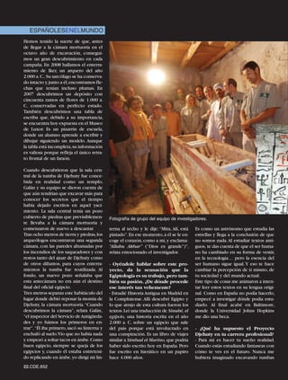 ESPAÑOLESENELMUNDO
Hemos tenido la suerte de que, antes
de llegar a la cámara mortuoria en el
octavo año de excavación, consegui-
mos un gran descubrimiento en cada
campaña. En 2008 hallamos el enterra-
miento de Iker, un arquero del año
2.000 a.C..Su sarcófago se ha conserva-
do intacto y,junto a él,encontramos fle-
chas que tenían incluso plumas. En
2007 descubrimos un depósito con
cincuenta ramos de flores de 1.000 a.
C. conservadas en perfecto estado.
También descubrimos una tabla de
escriba que, debido a su importancia,
se encuentra hoy expuesta en el Museo
de Luxor. Es un pizarrín de escuela,
donde un alumno aprende a escribir y
dibujar siguiendo un modelo. Aunque
la tabla está incompleta,su información
es valiosa porque refleja el único retra-
to frontal de un faraón.

Cuando descubrieron que la sala cen-
tral de la tumba de Djehuty fue conce-
bida en realidad como un templo,
Galán y su equipo se dieron cuenta de
que aún tendrían que excavar más para
conocer los secretos que el tiempo
había dejado escritos en aquel yaci-
miento. La sala central tenía un pozo
cubierto de piedras que previsiblemen-       Fotografía de grupo del equipo de investigadores.
te llevaba a la cámara mortuoria y
comenzaron de nuevo a descantar.             terna al techo y le dije: “Mira, Alí, está   Es como un astrónomo que estudia las
Tras ocho metros de tierra y piedras,los     pintado”.En ese momento,a él se le en-       estrellas y llega a la conclusión de que
arqueólogos encontraron una segunda          coge el corazón, como a mí, y exclama:       no somos nada. Al estudiar textos anti-
cámara, con las paredes ahumadas por         “Allahu Akbar” (“Dios es grande”)”,          guos, te das cuenta de que el ser huma-
los incendios de los saqueadores y con       relata emocionado el investigador.           no ha cambiado en su forma de vestir,
restos tanto del ajuar de Djehuty como                                                    en la tecnología… pero la esencia del
de otros difuntos, para cuyos enterra-       - Oyéndole hablar sobre este pro-            ser humano sigue igual. Y eso te hace
mientos la tumba fue reutilizada. Al         yecto, da la sensación que la                cambiar la percepción de ti mismo, de
fondo, un nuevo pozo señalaba que            Egiptología es su trabajo, pero tam-         tu sociedad y del mundo actual.
esta antecámara no era aún el destino        bién su pasión. ¿De dónde procede            Este tipo de cosas me animaron a inten-
final del oficial egipcio.                   ese interés tan vehemente?                   tar leer estos textos en su lengua origi-
Tres metros separan este habitáculo del      - Estudié Historia Antigua en Madrid en      nal. Como en España no podía hacerlo,
lugar donde debió reposar la momia de        la Complutense. Allí descubrí Egipto y       empecé a investigar dónde podía estu-
Djehuty, la cámara mortuoria.“Cuando         lo que atrajo de esta cultura fueron los     diarlo. Al final acabé en Baltimore,
descubrimos la cámara”, relata Galán,        textos. Leí una traducción de Sinuhé, el     donde la Universidad Johns Hopkins
“el inspector del Servicio de Antigüeda-     egipcio, una historia escrita en el año      me dio una beca.
des y yo fuimos los primeros en en-          2.000 a. C. sobre un egipcio que sale
trar”. “Él iba primero, sacó su linterna y   del país porque está involucrado en          - ¿Qué ha supuesto el Proyecto
enchufó al suelo.Vio que no había nada       una conspiración. Es un libro de viajes      Djehuty en tu carrera profesional?
y empezó a soltar tacos en árabe.Como        similar a Simbad el Marino, que podría       - Para mí es hacer tu sueño realidad.
buen egipcio, siempre se queja de los        haber sido escrito hoy en España. Pero       Cuando estás estudiando fantaseas con
egipcios y, cuando él estaba entreteni-      fue escrito en hierático en un papiro        cómo te ves en el futuro. Nunca me
do replicando en árabe, yo dirigí mi lin-    hace 4.000 años.                             hubiera imaginado excavando tumbas
22.CDE.652
 