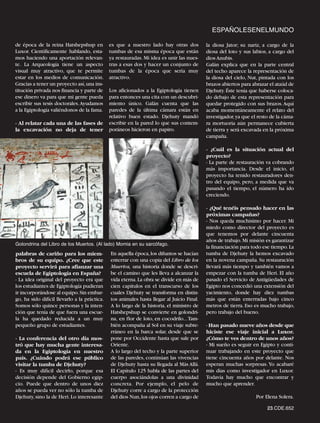 ESPAÑOLESENELMUNDO

de época de la reina Hatshepshup en           es que a nuestro lado hay otras dos          la diosa Jator; su nariz, a cargo de la
Luxor. Científicamente hablando, esta-        tumbas de esa misma época que están          diosa del loto y sus labios, a cargo del
mos haciendo una aportación relevan-          ya restauradas. Mi idea es unir las nues-    dios Anubis.
te. La Arqueología tiene un aspecto           tras a esas dos y hacer un conjunto de       Galán explica que en la parte central
visual muy atractivo, que te permite          tumbas de la época que sería muy             del techo aparece la representación de
estar en los medios de comunicación.          atractivo.                                   la diosa del cielo, Nut, pintada con los
Gracias a tener un proyecto así,una ins-                                                   brazos abiertos para abrazar el ataúd de
titución privada nos financia y parte de      Los aficionados a la Egiptología tienen      Djehuty. Éste tenía que haberse coloca-
ese dinero va para que mi gente pueda         para entonces una cita con un descubri-      do debajo de esta representación para
escribir sus tesis doctorales.Ayudamos        miento único. Galán cuenta que las           quedar protegido con sus brazos. Aquí
a la Egiptología valiéndonos de la fama.      paredes de la última cámara están en         acaba momentáneamente el relato del
                                              relativo buen estado. Djehuty mandó          investigador, ya que el resto de la cáma-
- Al relatar cada una de las fases de         escribir en la pared lo que sus contem-      ra mortuoria aún permanece cubierta
la excavación no deja de tener                poráneos hicieron en papiro.                 de tierra y será excavada en la próxima
                                                                                           campaña.

                                                                                           - ¿Cuál es la situación actual del
                                                                                           proyecto?
                                                                                           - La parte de restauración va cobrando
                                                                                           más importancia. Desde el inicio, el
                                                                                           proyecto ha tenido restauradores den-
                                                                                           tro del equipo, pero, a medida que va
                                                                                           pasando el tiempo, el número ha ido
                                                                                           creciendo.

                                                                                           - ¿Qué tenéis pensado hacer en las
                                                                                           próximas campañas?
                                                                                           - Nos queda muchísimo por hacer. Mi
                                                                                           miedo como director del proyecto es
                                                                                           que tenemos por delante cincuenta
Golondrina del Libro de los Muertos. (Al lado) Momia en su sarcófago.
                                                                                           años de trabajo. Mi misión es garantizar
                                                                                           la financiación para todo ese tiempo.La
palabras de cariño para los miem-             En aquella época, los difuntos se hacían     tumba de Djehuty la hemos excavado
bros de su equipo. ¿Cree que este             enterrar con una copia del Libro de los      en la novena campaña. Su restauración
proyecto servirá para afianzar una            Muertos, una historia donde se descri-       llevará más tiempo y también vamos a
escuela de Egiptología en España?             be el camino que les lleva a alcanzar la     empezar con la tumba de Heri. El año
- La idea original del proyecto era que       vida eterna. La obra se divide en más de     pasado el Servicio de Antigüedades de
los estudiantes de Egiptología pudieran       cien capítulos en el transcurso de los       Egipto nos concedió una extensión del
ir incorporándose al equipo. Sin embar-       cuales Djehuty se transforma en distin-      yacimiento, donde hay diez tumbas
go, ha sido difícil llevarlo a la práctica.   tos animales hasta llegar al Juicio Final.   más que están enterradas bajo cinco
Somos sólo quince personas y la inten-        A lo largo de la historia, el ministro de    metros de tierra. Eso es mucho trabajo,
ción que tenía de que fuera una escue-        Hatshepshup se convierte en golondri-        pero trabajo del bueno.
la ha quedado reducida a un muy               na, en flor de loto, en cocodrilo...Tam-
pequeño grupo de estudiantes.                 bién acompaña al Sol en su viaje subte-      - Han pasado nueve años desde que
                                              rráneo en la barca solar, desde que se       hiciste ese viaje inicial a Luxor.
- La conferencia del otro día mos-            pone por Occidente hasta que sale por        ¿Cómo te ves dentro de unos años?
tró que hay mucha gente interesa-             Oriente.                                     - Mi sueño es seguir en Egipto y conti-
da en la Egiptología en nuestro               A lo largo del techo y la parte superior     nuar trabajando en este proyecto que
país. ¿Cuándo podrá ese público               de las paredes, continúan las vivencias      tiene cincuenta años por delante. Nos
visitar la tumba de Djehuty?                  de Djehuty hasta su llegada al Más Allá.     esperan muchas sorpresas. Yo acabaré
- Es muy difícil decirlo, porque esa          El Capítulo 125 habla de las partes del      mis días como investigador en Luxor.
decisión depende del Gobierno egip-           cuerpo asociándolas a una divinidad          Todavía hay mucho que encontrar y
cio. Puede que dentro de unos diez            concreta. Por ejemplo, el pelo de            mucho que aprender.
años se pueda ver no sólo la tumba de         Djehuty corre a cargo de la protección
Djehuty, sino la de Heri. Lo interesante      del dios Nun, los ojos corren a cargo de                            Por Elena Solera.

                                                                                                                       23.CDE.652
 