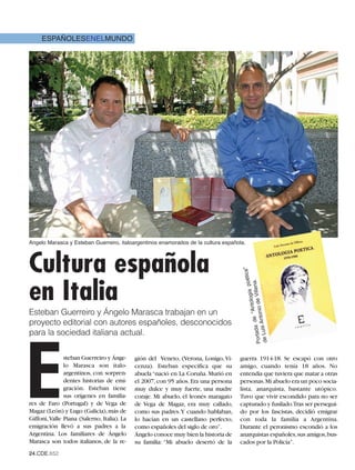 ESPAÑOLESENELMUNDO




Angelo Marasca y Esteban Guerreiro, italoargentinos enamorados de la cultura española.




Cultura española
                                                                                     tica”                    poé




en Italia
                                                                                                           le na.
                                                                                                     tologia
                                                                                     Portad ntonio de Vil
                                                                                              de “An




Esteban Guerreiro y Ángelo Marasca trabajan en un
proyecto editorial con autores españoles, desconocidos
                                                                                             A
                                                                                           a
                                                                                     de Luis




para la sociedad italiana actual.




E
               steban Guerreiro y Ánge-      gión del Veneto, (Verona, Lonigo, Vi-    guerra 1914-18. Se escapó con otro
               lo Marasca son italo-         cenza). Esteban especifica que su        amigo, cuando tenía 18 años. No
               argentinos, con sorpren-      abuela “nació en La Coruña. Murió en     entendía que tuviera que matar a otras
               dentes historias de emi-      el 2007, con 95 años. Era una persona    personas.Mi abuelo era un poco socia-
               gración. Esteban tiene        muy dulce y muy fuerte, una madre        lista, anarquista, bastante utópico.
               sus orígenes en familia-      coraje. Mi abuelo, el leonés maragato    Tuvo que vivir escondido para no ser
res de Faro (Portugal) y de Vega de          de Vega de Magaz, era muy callado,       capturado y fusilado.Tras ser persegui-
Magaz (León) y Lugo (Galicia), más de        como sus padres.Y cuando hablaban,       do por los fascistas, decidió emigrar
Giffoni, Valle Piana (Salerno, Italia). La   lo hacían en un castellano perfecto,     con toda la familia a Argentina.
emigración llevó a sus padres a la           como españoles del siglo de oro”.        Durante el peronismo escondió a los
Argentina. Los familiares de Ángelo          Ángelo conoce muy bien la historia de    anarquistas españoles,sus amigos,bus-
Marasca son todos italianos, de la re-       su familia: “Mi abuelo desertó de la     cados por la Policía”.
24.CDE.652
 